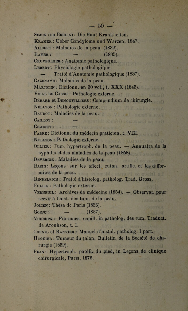 Simon (db Berlin) : Die Haut Krankheiten. Kramer : Ueber Condylome und Warzen, 1847. àlibert : Maladies de la peau (1832). Rayer : — (1835). Cruveilhier : Anatomie pathologique. Lebert': Physiologie pathologique. —- Traité d’Anatomie pathologique (1837). Cazenave : Maladies de la peau. Marjolin: Dictionn. en 30 vol., t. XXX (1845). Vidal de Cassis : Pathologie externe. Bérard et Denonvilliérs : Compendium de chirurgie. Nélaton : Pathologie externe. Baudot: Maladies de la peau. Caillot : — Chausit : — Fabre: Dictionn. du médecin praticien, t. VIII. Nélaton : Pathologie externe. Ollier: Tum. hypertroph. de la peau. — Annuaire de la syphilis et des maladies de la peau (1858). Devergie : Maladies de la peau. Bazin: Leçons sur les affect, cutan. artific. et les diffor¬ mités de la peau. Rindfliîich : Traité d’histolog. patholog. Trad. Gross. Follin : Pathologie externe. Verneuil : Archives de médecine (1854). — Observât, pour servira l’hist. des tum. delà peau. Jolien : Thèse de Paris (1855). Gorjü : — (1857). Virchow : Fibromes oapill. in patholog. des tum. Traduct. de Aronhson, t. I. Cornil et Ranvier : Manuel d’histol. patholog. I part. Hcguier: Tumeur du talon. Bulletin de la Société de chi¬ rurgie (1852). Péan: Hypertroph. papill. du pied, in Leçons de clinique chirurgicale, Pans, 1876.