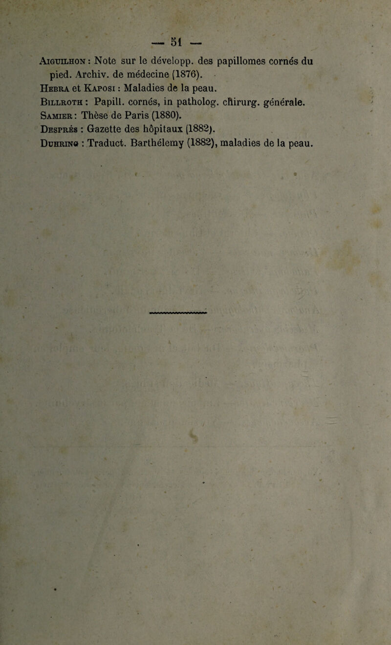 Aiguilhon : Note sur le développ. des papillomes cornés du pied. Archiv. de médecine (1876). Hebra et Kaposi : Maladies de la peau. Billroth : Papill. cornés, in patholog. chirurg. générale. Samier : Thèse de Paris (1880). Després : Gazette des hôpitaux (1882). Duhrin» : Traduct. Barthélemy (1882), maladies de la peau.