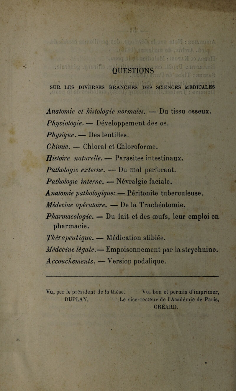 QUESTIONS N . . T .. ■' SUR LES DIVERSES BRANCHES DES SCIENCES MEDICALES • ' ’1 $ ’> '-•*v -14 ■: • • 1 1 * i t I., * O ilü v.5 Anatomie et histologie normales. — Du tissu osseux. Physiologie. — Développement des os. Physique. — Des lentilles. Chimie. — Chloral et Chloroforme. Histoire naturelle.— Parasites intestinaux. Pathologie externe. — Du mal perforant. Pathologie interne. •— Névralgie faciale. Anatomie pathologique: — Péritonite tuberculeuse. Médecine opératoire. — De la Trachéotomie. Pharmacologie. — Du lait et des œufs, leur emploi en pharmacie. Thérapeutique. — Médication stibiée. Médecine légale.— Empoisonnement par la strychnine. Accouchements. — Version podalique. Vu, par le président de la thèse. Vu, bon et permis d’imprimer, DUPLAY, Le vice-recteur de l’Académie de Paris, GRÉÀRD.
