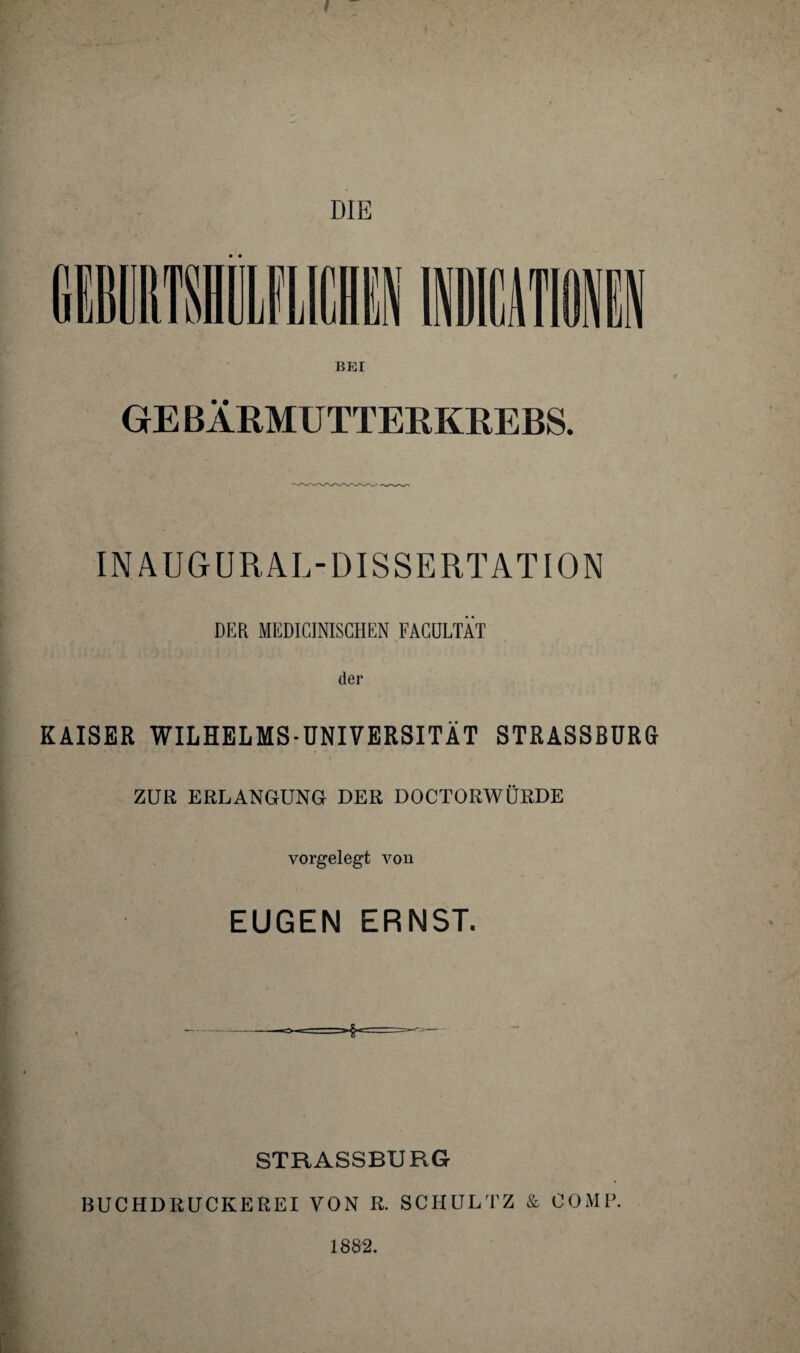 DIE GE BÄRMUTTERKREBS. INAUGURALDISSERTATION DER MEDICINISCHEN FACULTÄT der KAISER WILHELMS-UNIVERSITÄT STRASSBURG ZUE ERLANGUNG DER DOCTORWÜRDE vorgelegt von EUGEN ERNST. STRASSBURG BUCHDRUCKEREI VON R. SCHULTZ & COMP. 1882.