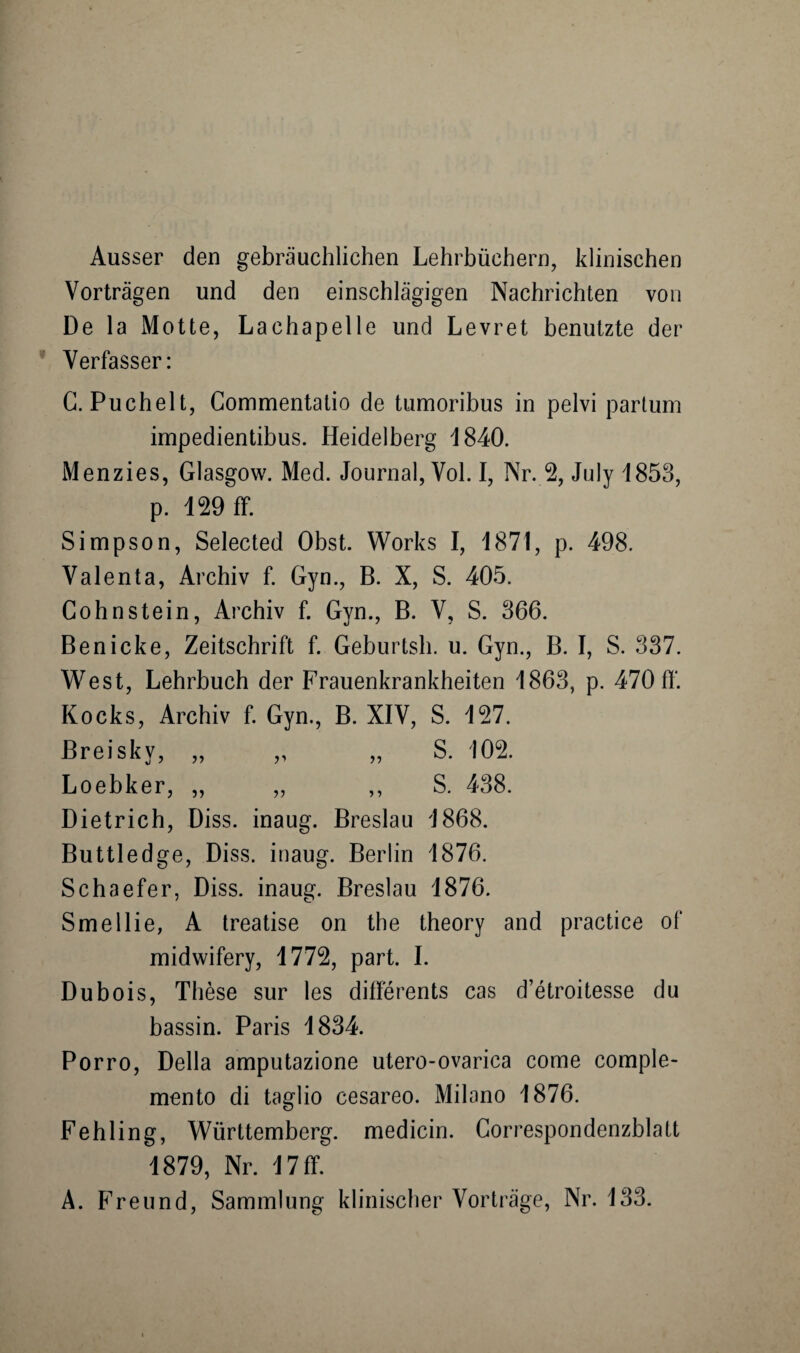 Ausser den gebräuchlichen Lehrbüchern, klinischen Vorträgen und den einschlägigen Nachrichten von De la Motte, Lachapelle und Levret benutzte der Verfasser: G. Puchelt, Commentatio de tumoribus in pelvi partum impedientibus. Heidelberg 4840. Menzies, Glasgow. Med. Journal, Vol. I, Nr. 2, July 1853, p. 129 ff. Simpson, Selected Obst. Works I, 1871, p. 498. Valenta, Archiv f. Gyn., B. X, S. 405. Gohnstein, Archiv f. Gyn., B. V, S. 366. Ben icke, Zeitschrift f. Geburtsh. u. Gyn., B. I, S. 337. West, Lehrbuch der Frauenkrankheiten 4863, p. 470 ff. Kocks, Archiv f. Gyn., B. XIV, S. 127. Breisky, „ „ „ S. 102. Loebker, „ „ ,, S. 438. Dietrich, Diss. inaug. Breslau 4868. Buttledge, Diss. inaug. Berlin 1876. Schaefer, Diss. inaug. Breslau 4876. Smellie, A treatise on the theory and practice of midwifery, 4772, part. I. Dubois, These sur les differents cas d’etroitesse du bassin. Paris 4834. Porro, Deila amputazione utero-ovarica come comple- mento di taglio cesareo. Milano 1876. Fehling, Württemberg, medicin. Correspondenzblatt 4879, Nr. 4 7 ff. A. Freund, Sammlung klinischer Vorträge, Nr. 133.