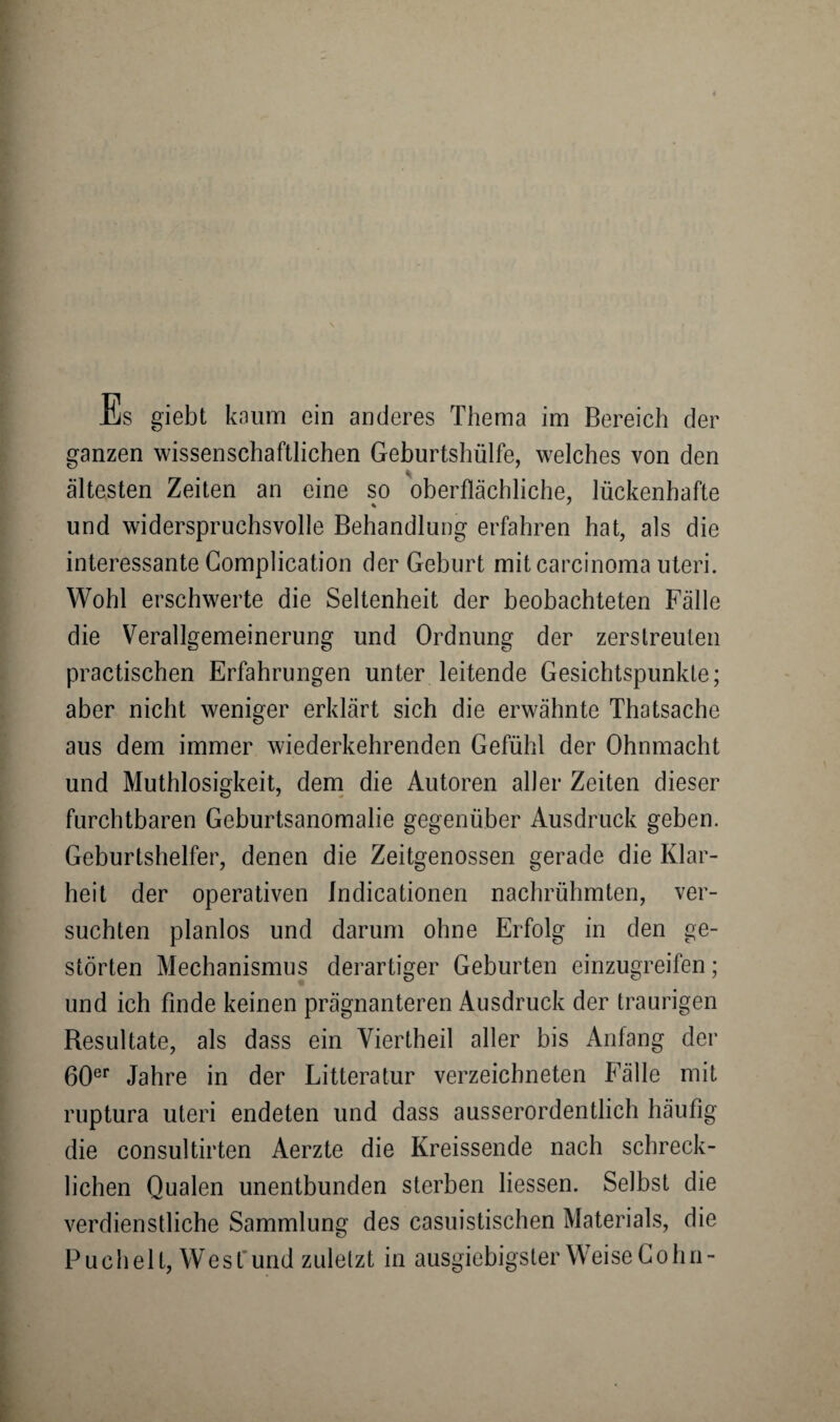 ganzen wissenschaftlichen Geburtshülfe, welches von den ältesten Zeiten an eine so oberflächliche, lückenhafte und widerspruchsvolle Behandlung erfahren hat, als die interessante Complication der Geburt mit carcinoma Uteri. Wohl erschwerte die Seltenheit der beobachteten Fälle die Verallgemeinerung und Ordnung der zerstreuten practischen Erfahrungen unter leitende Gesichtspunkte; aber nicht weniger erklärt sich die erwähnte Thatsache aus dem immer wiederkehrenden Gefühl der Ohnmacht und Muthlosigkeit, dem die Autoren aller Zeiten dieser furchtbaren Geburtsanomalie gegenüber Ausdruck geben. Geburtshelfer, denen die Zeitgenossen gerade die Klar¬ heit der operativen Indicationen nachrühmten, ver¬ suchten planlos und darum ohne Erfolg in den ge¬ störten Mechanismus derartiger Geburten einzugreifen; und ich finde keinen prägnanteren Ausdruck der traurigen Resultate, als dass ein Viertheil aller bis Anfang der 60er Jahre in der Litteratur verzeichneten Fälle mit ruptura Uteri endeten und dass ausserordentlich häufig die consultirten Aerzte die Kreissende nach schreck¬ lichen Qualen unentbunden sterben Hessen. Selbst die verdienstliche Sammlung des casuistischen Materials, die Puch eit, West und zuletzt in ausgiebigster Weise Cohn-