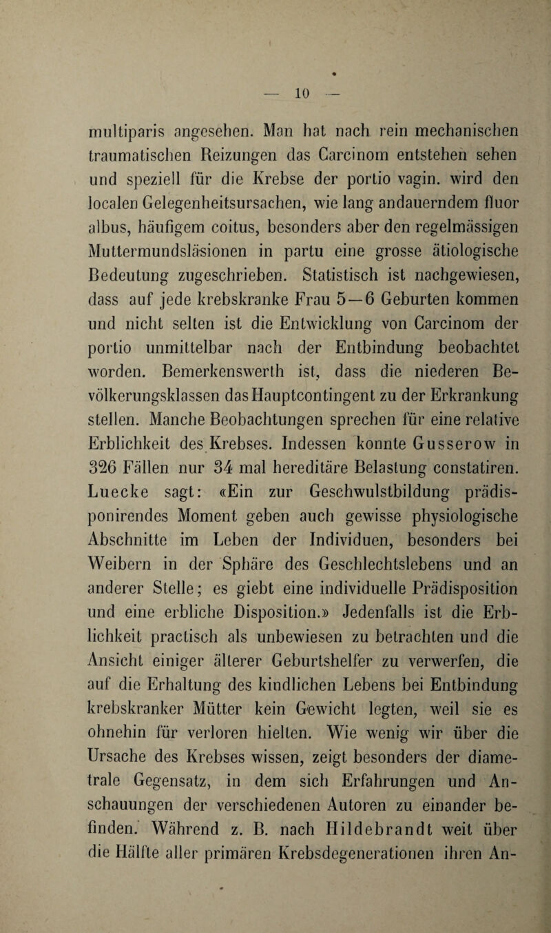 rmiltiparis angesehen. Man hat nach rein mechanischen traumatischen Reizungen das Carcinom entstehen sehen und speziell für die Krebse der portio vagin. wird den localen Gelegenheitsursachen, wie lang andauerndem fluor albus, häufigem coitus, besonders aber den regelmässigen Muttermundslä-sionen in partu eine grosse ätiologische Bedeutung zugeschrieben. Statistisch ist nachgewiesen, dass auf jede krebskranke Frau 5 — 6 Geburten kommen und nicht selten ist die Entwicklung von Carcinom der portio unmittelbar nach der Entbindung beobachtet worden. Bemerkenswerth ist, dass die niederen Be¬ völkerungsklassen dasHauptcontingent zu der Erkrankung stellen. Manche Beobachtungen sprechen für eine relative Erblichkeit des Krebses. Indessen konnte Gusserow in 326 Fällen nur 34 mal hereditäre Belastung constatiren. Luecke sagt: «Ein zur Geschwulstbildung prädis- ponirendes Moment geben auch gewisse physiologische Abschnitte im Leben der Individuen, besonders bei Weibern in der Sphäre des Geschlechtslebens und an anderer Stelle; es giebt eine individuelle Prädisposition und eine erbliche Disposition.» Jedenfalls ist die Erb¬ lichkeit practisch als unbewiesen zu betrachten und die Ansicht einiger älterer Geburtshelfer zu verwerfen, die auf die Erhaltung des kindlichen Lebens bei Entbindung krebskranker Mütter kein Gewicht legten, weil sie es ohnehin für verloren hielten. Wie wenig wir über die Ursache des Krebses wissen, zeigt besonders der diame¬ trale Gegensatz, in dem sich Erfahrungen und An¬ schauungen der verschiedenen Autoren zu einander be¬ finden. Während z. B. nach Hildebrandt weit über die Hälfte aller primären Krebsdegenerationen ihren An-