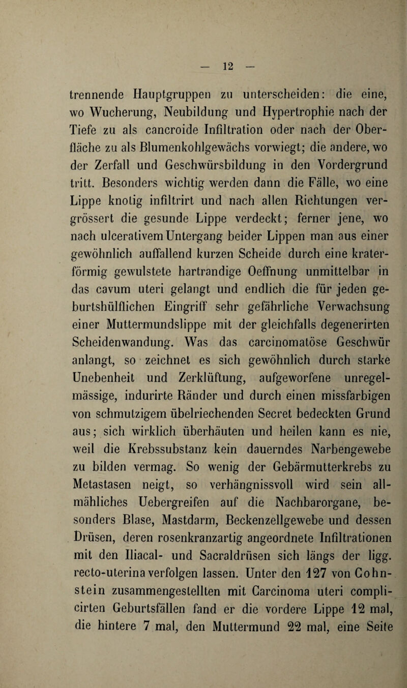 trennende Hauptgruppen zu unterscheiden: die eine, wo Wucherung, Neubildung und Hypertrophie nach der Tiefe zu als cancroide Infiltration oder nach der Ober¬ fläche zu als Blumenkohlgewächs vorwiegt; die andere, wo der Zerfall und Geschwürsbildung in den Vordergrund tritt. Besonders wichtig werden dann die Fälle, wo eine Lippe knotig infiltrirt und nach allen Richtungen ver- grössert die gesunde Lippe verdeckt; ferner jene, wo nach ulcerativem Untergang beider Lippen man aus einer gewöhnlich auffallend kurzen Scheide durch eine krater¬ förmig gewulstete hartrandige Oeffnung unmittelbar in das cavum uteri gelangt und endlich die für jeden ge- burtshülflichen Eingriff sehr gefährliche Verwachsung einer Muttermundslippe mit der gleichfalls degenerirten Scheidenwandung. Was das carcinomatöse Geschwür anlangt, so zeichnet es sich gewöhnlich durch starke Unebenheit und Zerklüftung, aufgeworfene unregel¬ mässige, indurirte Ränder und durch einen missfarbigen von schmutzigem übelriechenden Secret bedeckten Grund aus; sich wirklich überhäuten und heilen kann es nie, weil die Krebssubstanz kein dauerndes Narbengewebe zu bilden vermag. So wenig der Gebärmutterkrebs zu Metastasen neigt, so verhängnisvoll wird sein all¬ mähliches Uebergreifen auf die Nachbarorgane, be¬ sonders Blase, Mastdarm, Beckenzellgewebe und dessen Drüsen, deren rosenkranzartig angeordnete Infiltrationen mit den Iliacal- und Sacraldriisen sich längs der ligg. recto-uterinaverfolgen lassen. Unter den 127 von Cohn¬ stein zusammengestellten mit Carcinoma uteri compli- cirten Geburtsfallen fand er die vordere Lippe 12 mal, die hintere 7 mal, den Muttermund 22 mal, eine Seite