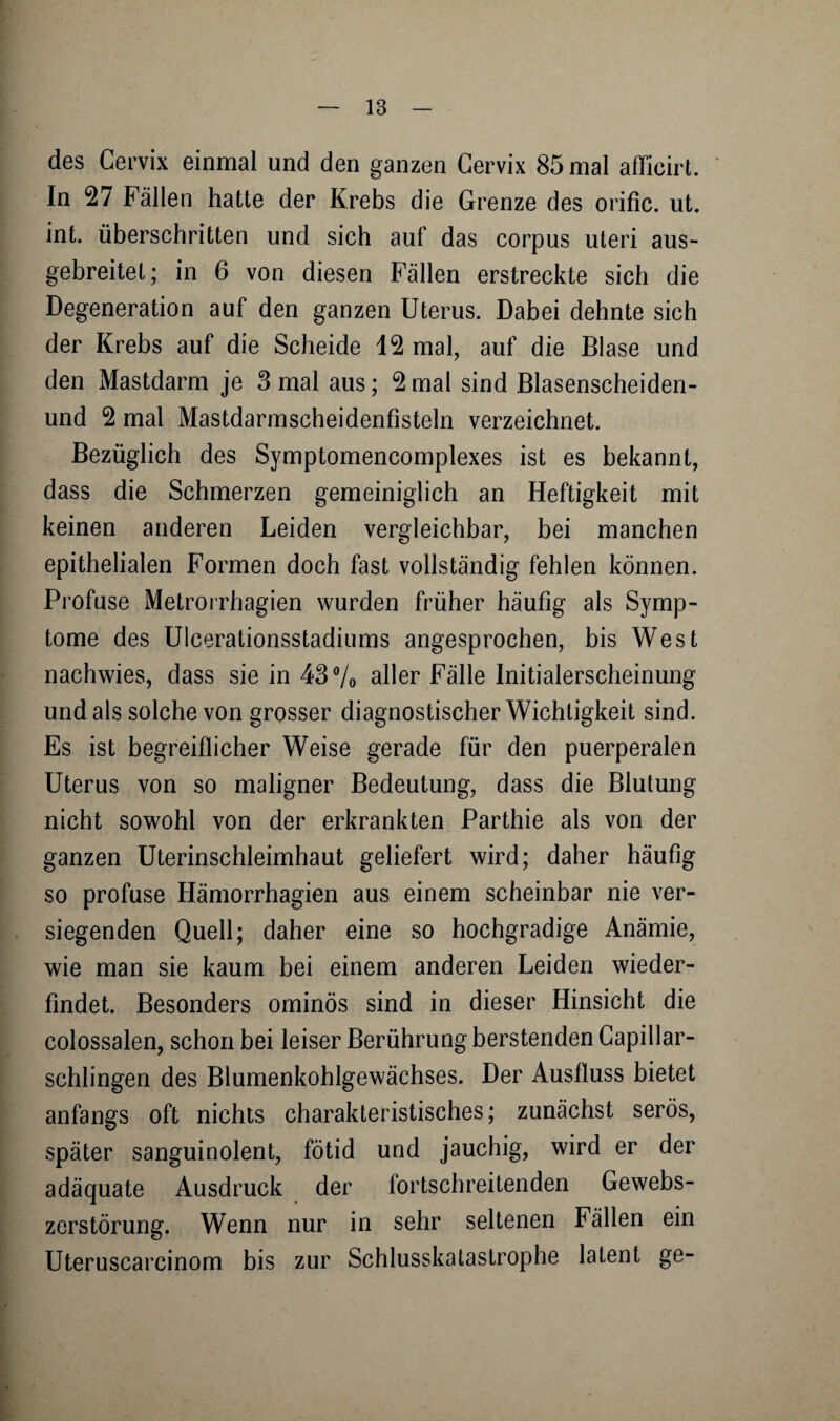 des Cervix einmal und den ganzen Cervix 85 mal afficirt. In 27 Fällen hatte der Krebs die Grenze des orific. ut. int. überschritten und sich auf das corpus uteri aus¬ gebreitet; in 6 von diesen Fällen erstreckte sich die Degeneration auf den ganzen Uterus. Dabei dehnte sich der Krebs auf die Scheide 12 mal, auf die Blase und den Mastdarm je 3 mal aus; 2mal sind Blasenscheiden- und 2 mal Mastdarmscheidenfisteln verzeichnet. Bezüglich des Symptomencomplexes ist es bekannt, dass die Schmerzen gemeiniglich an Heftigkeit mit keinen anderen Leiden vergleichbar, bei manchen epithelialen Formen doch fast vollständig fehlen können. Profuse Metrorrhagien wurden früher häufig als Symp¬ tome des Ulcerationsstadiums angesprochen, bis West nachwies, dass sie in 43% aller Fälle Initialerscheinung und als solche von grosser diagnostischer Wichtigkeit sind. Es ist begreiflicher Weise gerade für den puerperalen Uterus von so maligner Bedeutung, dass die Blutung nicht sowohl von der erkrankten Parthie als von der ganzen Uterinschleimhaut geliefert wird; daher häufig so profuse Hämorrhagien aus einem scheinbar nie ver¬ siegenden Quell; daher eine so hochgradige Anämie, wie man sie kaum bei einem anderen Leiden wieder- findet. Besonders ominös sind in dieser Hinsicht die colossalen, schon bei leiser Berührung berstenden Capillar- schlingen des Blumenkohlgewächses. Der Ausfluss bietet anfangs oft nichts charakteristisches; zunächst serös, später sanguinolent, fötid und jauchig, wird er der adäquate Ausdruck der fortschreitenden Gewebs¬ zerstörung. Wenn nur in sehr seltenen Fällen ein Uteruscarcinom bis zur Schlusskatastrophe latent ge-