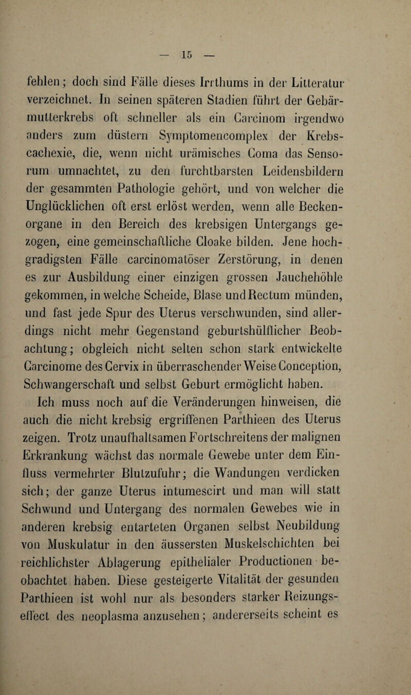 fehlen; doch sind Fälle dieses Irrthums in der Lilteratur* verzeichnet. In seinen späteren Stadien führt der Gebär- mutterkrebs oft schneller als ein Garcinom irgendwo anders zum düstern Symptomencomplex der Krebs- cachexie, die, wenn nicht urämisches Goma das Senso- rum umnachtet, zu den furchtbarsten Leidensbildern der gesammten Pathologie gehört, und von welcher die Unglücklichen oft erst erlöst werden, wenn alle Becken¬ organe in den Bereich des krebsigen Untergangs ge¬ zogen, eine gemeinschaftliche Cloake bilden. Jene hoch¬ gradigsten Fälle carcinomatöser Zerstörung, in denen es zur Ausbildung einer einzigen grossen Jauchehöhle gekommen, in welche Scheide, Blase und Rectum münden, und fast jede Spur des Uterus verschwunden, sind aller¬ dings nicht mehr Gegenstand geburtshülflicher Beob¬ achtung; obgleich nicht selten schon stark entwickelte Garcinome des Cervix in überraschender Weise Gonception, Schwangerschaft und selbst Geburt ermöglicht haben. Ich muss noch auf die Veränderungen hinweisen, die auch die nicht krebsig ergriffenen Parthieen des Uterus zeigen. Trotz unaufhaltsamen Fortsehreitens der malignen Erkrankung wächst das normale Gewebe unter dem Ein¬ fluss vermehrter Blutzufuhr; die Wandungen verdicken sich; der ganze Uterus intumescirt und man will statt Schwund und Untergang des normalen Gewebes wie in anderen krebsig entarteten Organen selbst Neubildung von Muskulatur in den äussersten Muskelschichten bei reichlichster Ablagerung epithelialer Productionen be¬ obachtet haben. Diese gesteigerte Vitalität der gesunden Parthieen ist wohl nur als besonders starker Reizungs- e/I'ect des neoplasma anzusehen; andererseits scheint es