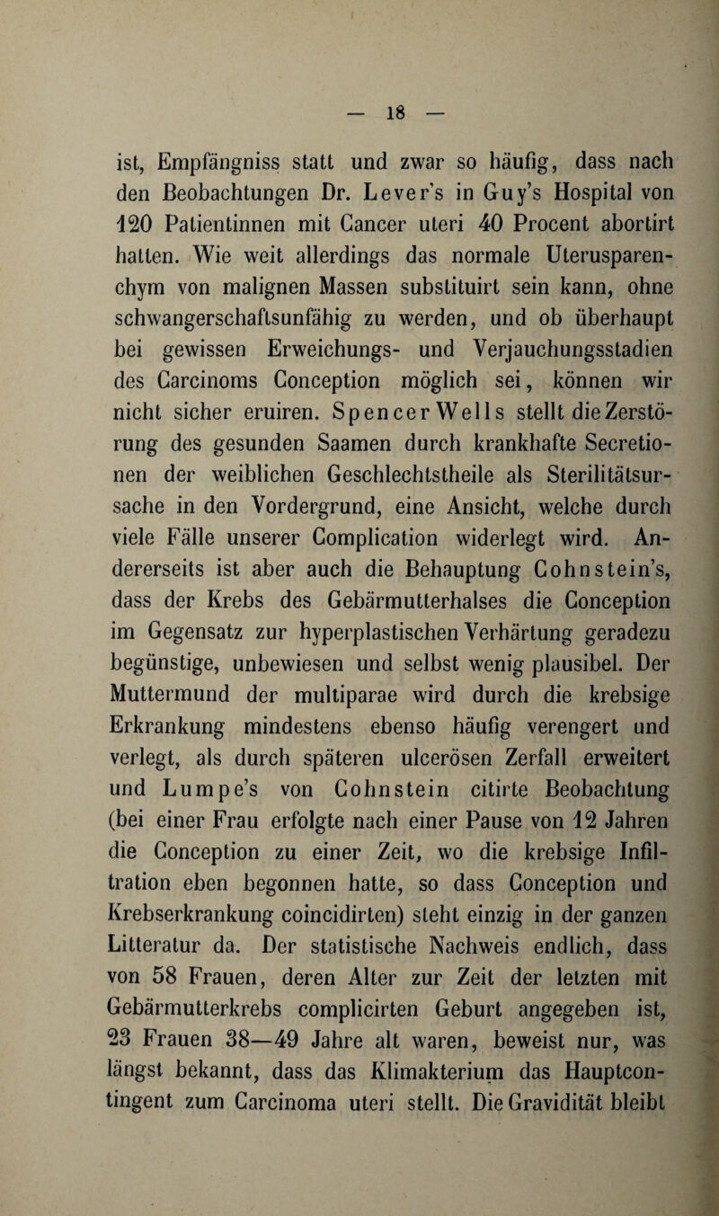 ist, Empfängniss statt und zwar so häufig, dass nach den Beobachtungen Dr. Levers in Guy’s Hospital von 120 Patientinnen mit Cancer uteri 40 Procent abortirt hatten. Wie weit allerdings das normale Uterusparen¬ chym von malignen Massen substituirt sein kann, ohne schwangerschaftsunfähig zu werden, und ob überhaupt bei gewissen Erweichungs- und Verjauchungsstadien des Carcinoms Conception möglich sei, können wir nicht sicher eruiren. SpencerWells stellt die Zerstö¬ rung des gesunden Saamen durch krankhafte Secretio- nen der weiblichen Geschlechtstheile als Sterilitätsur¬ sache in den Vordergrund, eine Ansicht, welche durch viele Fälle unserer Complication widerlegt wird. An¬ dererseits ist aber auch die Behauptung Cohn Steins, dass der Krebs des Gebärmutterhalses die Conception im Gegensatz zur hyperplastischen Verhärtung geradezu begünstige, unbewiesen und selbst wenig plausibel. Der Muttermund der multiparae wird durch die krebsige Erkrankung mindestens ebenso häufig verengert und verlegt, als durch späteren ulcerösen Zerfall erweitert und Lumpe’s von Cohn stein citirte Beobachtung (bei einer Frau erfolgte nach einer Pause von 12 Jahren die Conception zu einer Zeit, wo die krebsige Infil¬ tration eben begonnen hatte, so dass Conception und Krebserkrankung coincidirten) steht einzig in der ganzen Litteratur da. Der statistische Nachweis endlich, dass von 58 Frauen, deren Alter zur Zeit der letzten mit Gebärmutterkrebs complicirten Geburt angegeben ist, 23 Frauen 38—49 Jahre alt waren, beweist nur, was längst bekannt, dass das Klimakterium das Hauptcon- tingent zum Carcinoma uteri stellt. Die Gravidität bleibt