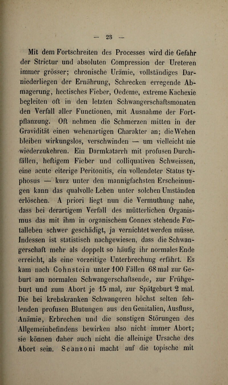 Mit dem Fortschreiten des Processes wird die Gefahr der Strictur und absoluten Compression der Ureteren immer grösser; chronische Urämie, vollständiges Dar¬ niederliegen der Ernährung, Schrecken erregende Ab¬ magerung, hectisches Fieber, Oedeme, extreme Kachexie begleiten oft in den letzten Schwangerschaftsmonaten den Verfall aller Functionen, mit Ausnahme der Fort¬ pflanzung. Oft nehmen die Schmerzen mitten in der Gravidität einen wehenartigen Charakter an; die Wehen bleiben wirkungslos, verschwinden — um vielleicht nie wiederzukehren. Ein Darmkatarrh mit profusen Durch¬ fällen, heftigem Fieber und colliquativen Schweissen, eine acute eiterige Peritonitis, ein vollendeter Status ty- phosus — kurz unter den mannigfachsten Erscheinun¬ gen kann das qualvolle Leben unter solchen Umständen erlöschen. A priori liegt nun die Vermuthung nahe, dass bei derartigem Verfall des mütterlichen Organis¬ mus das mit ihm in organischem Gonnex stehende Foe- talleben schwer geschädigt, ja vernichtet werden müsse. Indessen ist statistisch nachgewiesen, dass die Schwan¬ gerschaft mehr als doppelt so häufig ihr normales Ende erreicht, als eine vorzeitige Unterbrechung erfährt. Es kam nach Cohnstein unter 100 Fällen 68mal zur Ge¬ burt am normalen Schwangerschaftsende, zur Frühge¬ burt und zum Abort je 15 mal, zur Spätgeburt 2 mal. Die bei krebskranken Schwangeren höchst selten feh¬ lenden profusen Blutungen aus den Genitalien, Ausfluss, Anämie, Erbrechen und die sonstigen Störungen des Allgemeinbefindens bewirken also nicht immer Abort; sie können daher auch nicht die alleinige Ursache des Abort sein. Scanzoni macht auf die topische mit