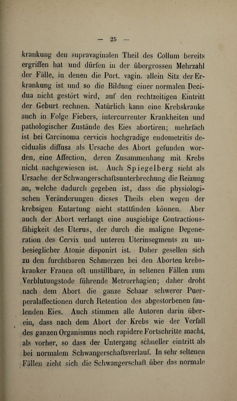 krankung den supravaginalen Theil des Collum bereits ergriffen hat. und dürlen in der übergrossen Mehrzahl der Fälle, in denen die Port, vagin. allein Sitz der Er¬ krankung ist und so die Bildung einer normalen Deci- dua nicht gestört wird, auf den rechtzeitigen Eintritt der Geburt rechnen. Natürlich kann eine Krebskranke auch in Folge Fiebers, intercurrenter Krankheiten und pathologischer Zustände des Eies abortiren; mehrfach ist bei Carcinoma cervicis hochgradige endometritis de- cidualis diffusa als Ursache des Abort gefunden wor¬ den, eine Affection, deren Zusammenhang mit Krebs nicht nachgewiesen ist. Auch Spiegelberg sieht als Ursache der Schwangerschaftsunterbrechung die Reizung an, welche dadurch gegeben ist, dass die physiologi¬ schen Veränderungen dieses Theils eben wegen der krebsigen Entartung nicht stattfinden können. Aber auch der Abort verlangt eine ausgiebige Contractions- fahigkeit des Uterus, der durch die maligne Degene¬ ration des Cervix und unteren Uterinsegments zu un- besieglicher Atonie disponirt ist. Daher gesellen sich zu den furchtbaren Schmerzen bei den Aborten krebs- kranker Frauen oft unstillbare, in seltenen Fällen zum Verblutungstode führende Metrorrhagien; daher droht nach dem Abort die ganze Schaar schwerer Puer- peralaffectionen durch Retention des abgestorbenen fau¬ lenden Eies. Auch stimmen alle Autoren darin über¬ ein, dass nach dem Abort der Krebs wie der Verfall des ganzen Organismus noch rapidere Fortschritte macht, als vorher, so dass der Untergang schneller eintritt als bei normalem Schwangerschaftsverlauf. In sehr seltenen Fällen zieht sich die Schwangerschaft über das normale