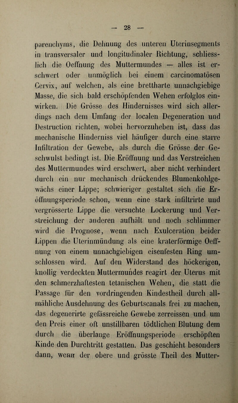 V — 28 — parenchyins, die Dehnung des unteren Uterinsegments in transversaler und longitudinaler Richtung, schliess¬ lich die Oeffnung des Muttermundes — alles ist er¬ schwert oder unmöglich bei einem carcinomatösen Cervix, auf welchen, als eine brettharte unnachgiebige Masse, die sich bald erschöpfenden Wehen erfolglos ein¬ wirken. Die Grösse des Hindernisses wird sich aller¬ dings nach dem Umfang der localen Degeneration und Destruction richten, wobei hervorzuheben ist, dass das mechanische Hinderniss viel häufiger durch eine starre Infiltration der Gewebe, als durch die Grösse der Ge¬ schwulst bedingt ist. Die Eröffnung und das Verstreichen des Muttermundes wird erschwert, aber nicht verhindert durch ein nur mechanisch drückendes Blumenkohlge¬ wächs einer Lippe; schwieriger gestaltet sich die Er- öffnungsperiode schon, wenn eine stark infiltrirte und vergrösserte Lippe die versuchte Lockerung und Ver- streichung der anderen aufhält und noch schlimmer wird die Prognose, wenn nach Exulceration beider Lippen die Uterinmündung als eine kraterförmige Oeff- nung von einem unnachgiebigen eisenfesten Ring um¬ schlossen wird. Auf den Widerstand des höckerigen, knollig verdeckten Muttermundes reagirt der Uterus mit den schmerzhaftesten tetanischen Wehen, die statt die Passage für den vordringenden Kindestheil durch all¬ mähliche Ausdehnung des Geburtscanals frei zu machen, das degenerirte gefässreiche Gewebe zerreissen und um den Preis einer oft unstillbaren tödtlichen Blutung dem durch die überlange Eröffnungsperiode erschöpften Kinde den Durchtritt gestatten. Das geschieht besonders dann, wenn der obere und grösste Theil des Mutter-