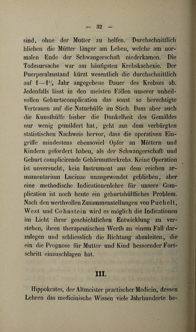 sind, ohne der Mutter zu helfen. Durchschnittlich blieben die Mütter länger am Leben, welche am nor¬ malen Ende der Schwangerschaft niederkamen. Die Todesursache war am häufigsten Krebskachexie. Der Puerperalzustand kürzt wesentlich die durchschnittlich auf 1—11 /g Jahr angegebene Dauer des Krebses ab. Jedenfalls lässt in den meisten Fällen unserer unheil¬ vollen Geburtscomplication das sonst so berechtigte Vertrauen auf die Naturhülfe im Stich. Dass aber auch die Kunsthülfe bisher die Dunkelheit des Gemäldes nur wenig gemildert hat, geht aus dem verbürgten statistischen Nachweis hervor, dass die operativen Ein¬ griffe mindestens ebensoviel Opfer an Müttern und Kindern gefordert haben, als der Schwangerschaft und Geburt complicirende Gebärmutterkrebs. Keine Operation ist unversucht, kein Instrument aus dem reichen ar- mamentarium Lucinae unangewendet geblieben, aber eine methodische Indicationenlehre für unsere Com- plication ist noch heute ein geburtshülfliches Problem. Nach den werthvollen Zusammenstellungen von Puch eit, West und Gohnstein wird es möglich die Indicationen im Licht ihrer geschichtlichen Entwicklung zu ver¬ stehen, ihren therapeutischen Werth an einem Fall dar¬ zulegen und schliesslich die Richtung abzuleiten, die ein die Prognose für Mutter und Kind bessernder Fort¬ schritt einzuschlagen hat. III. Hippokrates, der Altmeister practischer Medicin, dessen Lehren das medicinische Wissen viele Jahrhunderte be-