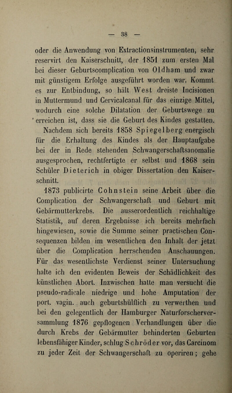 oder die Anwendung von Extractionsinstrumenten, sehr reservirt den Kaiserschnitt, der 1851 zum ersten Mal bei dieser Geburtscomplication von Oldham und zwar mit günstigem Erfolge ausgeführt worden war. Kommt es zur Entbindung, so hält West dreiste Incisionen in Muttermund und Cervicalcanal für das einzige Mittel, wodurch eine solche Dilatation der Geburtswege zu * erreichen ist, dass sie die Geburt des Kindes gestatten. Nachdem sich bereits 1858 Spiegelberg energisch für die Erhaltung des Kindes als der Hauptaufgabe bei der in Rede stehenden Schwangerschaftsanomalie ausgesprochen, rechtfertigte er selbst und 1868 sein Schüler Dieterich in obiger Dissertation den Kaiser¬ schnitt. 1873 publicirte Cohn stein seine Arbeit über die Gomplication der Schwangerschaft und Geburt mit Gebärmutterkrebs. Die ausserordentlich reichhaltige Statistik, auf deren Ergebnisse ich bereits mehrfach hingewiesen, sowie die Summe seiner practischen Gon¬ sequenzen bilden im wesentlichen den Inhalt der jetzt über die Gomplication herrschenden Anschauungen. Für das wesentlichste Verdienst seiner Untersuchung halte ich den evidenten Beweis der Schädlichkeit des künstlichen Abort. Inzwischen hatte man versucht die pseudo-radicale niedrige und hohe Amputation der port. vagin. auch geburtshülflich zu verwerthen und bei den gelegentlich der Hamburger Naturforscherver¬ sammlung 1876 gepflogenen Verhandlungen über die durch Krebs der Gebärmutter behinderten Geburten lebensfähiger Kinder, schlug Schröder vor, das Garcinom zu jeder Zeit der Schwangerschaft zu operiren; gehe