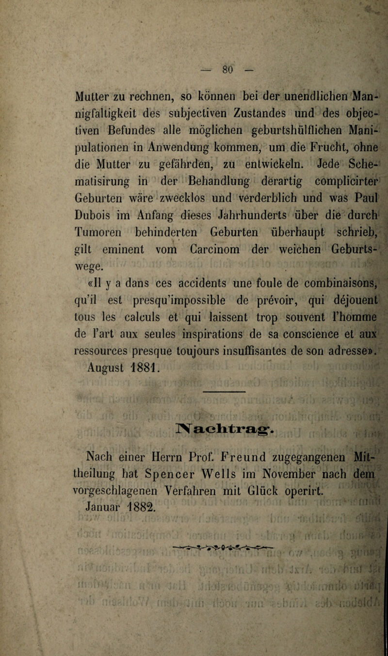 Mutter zu rechnen, so können bei der unendlichen Man¬ nigfaltigkeit des subjectiven Zustandes und des objec- tiven Befundes alle möglichen geburtshülflichen Mani¬ pulationen in Anwendung kommen, um die Frucht, ohne die Mutter zu gefährden, zu entwickeln. Jede Sche- matisirung in der Behandlung derartig complicirter Geburten wäre zwecklos und verderblich und was Paul Dubois im Anfang dieses Jahrhunderts über die durch Tumoren behinderten Geburten überhaupt schrieb, gilt eminent vom Garcinom der weichen Geburts¬ wege. «II y a dans ces accidents une foule de combinaisons, qu’il est presqu’impossible de prevoir, qui döjouent tous les calculs et qui laissent trop souvent 1’homme de Fart aux seules inspirations de sa conscience et aux ressources presque toujours insuffisantes de son adresse». August 1881. IV achtrag. Nach einer Herrn Prof. Freund zugegangenen Mit¬ theilung hat Spencer Wells im November nach dem vorgeschlagenen Verfahren mit Glück operirt. Januar 1882.