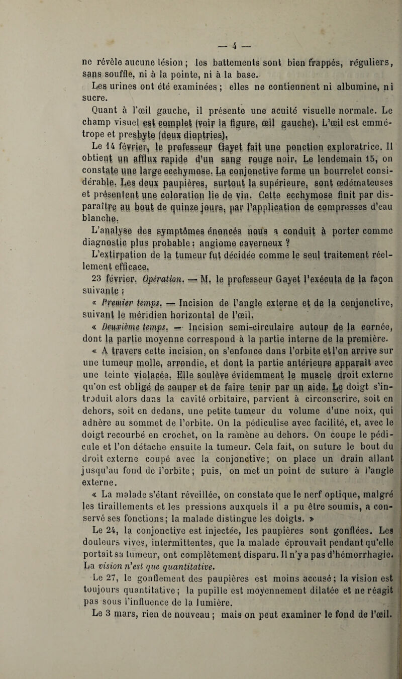 ne révèle aucune lésion ; les battements sont bien frappés, réguliers, sans souffle, ni à la pointe, ni à la base. Les urines ont été examinées ; elles ne contiennent ni albumine, ni sucre. Quant à l’œil gauche, il présente une acuité visuelle normale. Le champ visuel est- çqjflplet (Vftif la figure, œil gauche). L’œil est emmé¬ trope et presse (deux diqptpies). Le 14 février, le professeur Gayef fait une ponction exploratrice. Il obtient un afflux rapide d’un sang muge noir, Le lendemain 15, on constate une large ecchymose. La conjonctive forme un bourrelet consi¬ dérable. Les deux paupières, surtout la supérieure, sont œdémateuses et présentent une coloration lie de vin- Cette ecchymose finit par dis¬ paraître au bout de quinze jours, par ^application de compresses d’eau blanche, L’analyse des symptômes énoncés nous a conduit à porter comme diagnostic plus probable: angiome caverneux ? L’extirpation de la tumeur fut décidée comme le seul traitement réel¬ lement efficace, 23 février. Opération. — M. le professeur Gayet l’exécnta de la façon suivante ; « Premier temps. — Incision de l’angle externe et de la conjonctive, suivant le méridien horizontal de l’œil. « Deuxième temps. — Incision semi-circulaire autour de }a cornée, dont la partie moyenne correspond à la partie interne de la première. « A travers cette incision, on s’enfonce dans l’orbite etl’on arrive sur une tumeur molle, arrondie, et dont la partie antérieure apparaît avec une teinte violacée. Elle soulève évidemment lq muscle droit externe qu’on est obligé de couper et de faire tenir par un aide. E§ doigt s’in¬ troduit alors dans la cavité orbitaire, parvient à circonscrire, soit en dehors, soit en dedans, une petite tumeur du volume d’une noix, qui adhère au sommet de l’orbite. On la pédiculise avec facilité, et, avec le doigt recourbé en crochet, on la ramène au dehors. On coupe le pédi¬ cule et l’on détache ensuite la tumeur. Cela fait, on suture le bout du droit externe coupé avec la conjonctive; on place un drain allant jusqu’au fond de l’orbite; puis, on met un point de suture à l’angle externe. « La malade s’étant réveillée, on constate que le nerf optique, malgré les tiraillements et les pressions auxquels il a pu être soumis, a con¬ servé ses fonctions; la malade distingue les doigts. » Le 24, la conjonctive est injectée, les paupières sont gonflées. Les douleurs vives, intermittentes, que la malade éprouvait pendant qu’elle portait sa tumeur, ont complètement disparu. Il n’y a pas d'hémorrhagie* La vision n’est que quantitative. Le 27, le gonflement des paupières est moins accusé; la vision est toujours quantitative; la pupille est moyennement dilatée et ne réagit pas sous l’influence de la lumière.