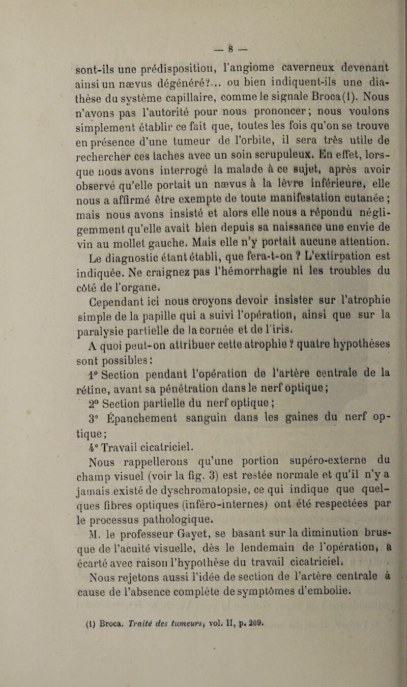 sont-ils une prédisposition, l’angiome caverneux devenant ainsi un nævus dégénéré?-., ou bien indiquent-ils une dia¬ thèse du système capillaire, comme le signale Broca(l). Nous n’avons pas l’autorité pour nous prononcer; nous voulons simplement établir ce fait que, toutes les fois qu’on se trouve en présence d’une tumeur de l’orbite, il sera très utile de rechercher ces taches avec un soin scrupuleux. En effet, lors¬ que nous avons interrogé la malade à ce sujet, après avoir observé qu’elle portait un nævus à la lèvre inférieure, elle nous a affirmé être exempte de toute manifestation cutanée ; mais nous avons insisté et alors elle nous a répondu négli¬ gemment qu’elle avait bien depuis sa naissance une envie de vin au mollet gauche. Mais elle n’y portait aucune attention. Le diagnostic étant établi, que fera-t-on ? L’extirpation est indiquée. Ne craignez pas l’hémorrhagie ni les troubles du côté de l’organe. Cependant ici nous croyons devoir insister sur l’atrophie simple de la papille qui a suivi l’opération, ainsi que sur la paralysie partielle de la cornée et de l’iris. A quoi peut-on attribuer cette atrophie ? quatre hypothèses sont possibles : 1° Section pendant l’opération de l’artère centrale de la rétine, avant sa pénétration dans le nerf optique; 2° Section partielle du nerf optique ; 3° Épanchement sanguin dans les gaines du nerf op¬ tique; 4° Travail cicatriciel. Nous rappellerons qu’une portion supéro-externe du champ visuel (voir la fig. 3) est restée normale et qu’il n’v a jamais existé de dyschromatopsie, ce qui indique que quel¬ ques fibres optiques (inféro-internes) ont été respectées par le processus pathologique. M. le professeur Gayet, se basant sur la diminution brus¬ que de l’acuité visuelle, dès le lendemain de l'opération, a écarté avec raison l’hypothèse du travail cicatriciel. Nous rejetons aussi l’idée de section de l’artère centrale à cause de l’absence complète de symptômes d’embolie. (1) Broca. Traité des tumeurs* vol* II, p. 209*