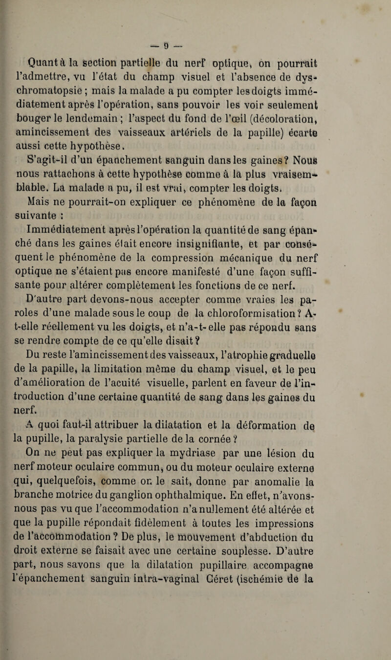 Quant à la section partielle du nerf optique, on pourrait l’admettre, vu l’état du champ visuel et l’absence de dys¬ chromatopsie ; mais la. malade a pu compter les doigts immé¬ diatement après l’opération, sans pouvoir les voir seulement bouger le lendemain ; l’aspect du fond de l’œil (décoloration, amincissement des vaisseaux artériels de la papille) écarte aussi cette hypothèse. S’agit-il d’un épanchement sanguin dans les gaines? Nous nous rattachons à cette hypothèse comme à là plus vraisem¬ blable. La malade a pu, il est vrai, compter les doigts* Mais ne pourrait-on expliquer ce phénomène de la façon suivante : Immédiatement après l’opération la quantité de sang épan¬ ché dans les gaines élait encore insignifiante, et par consé¬ quent le phénomène de la compression mécanique du nerf optique ne s’étaient pas encore manifesté d’une façon suffi¬ sante pour altérer complètement les fonctions de ce nerf. D'autre part devons-nous accepter comme vraies les pa¬ roles d’une malade sous le coup de la chloroformisation? A- t-elle réellement vu les doigts, et n’a-1-elle pas répondu sans se rendre compte de ce qu’elle disait? Du reste l’amincissement des vaisseaux, l’atrophie graduelle de la papille, la limitation même du champ visuel, et le peu d’amélioration de l’acuité visuelle, parlent en faveur de l’in¬ troduction d’une certaine quantité de sang dans les gaines du nerf. A quoi faut-il attribuer la dilatation et la déformation de la pupille, la paralysie partielle de la cornée ? On ne peut pas expliquer la mydriase par une lésion du nerf moteur oculaire commun, ou du moteur oculaire externe qui, quelquefois, comme on le sait, donne par anomalie la branche motrice du ganglion ophthalmique. En effet, n’avons- nous pas vu que l’accommodation n’a nullement été altérée et que la pupille répondait fidèlement à toutes les impressions de l’accoftimodation ? De plus, le mouvement d’abduction du droit externe se faisait avec une certaine souplesse. D’autre part, nous savons que la dilatation pupillaire accompagne l’épanchement sanguin intra-vaginal Géret (ischémie de la