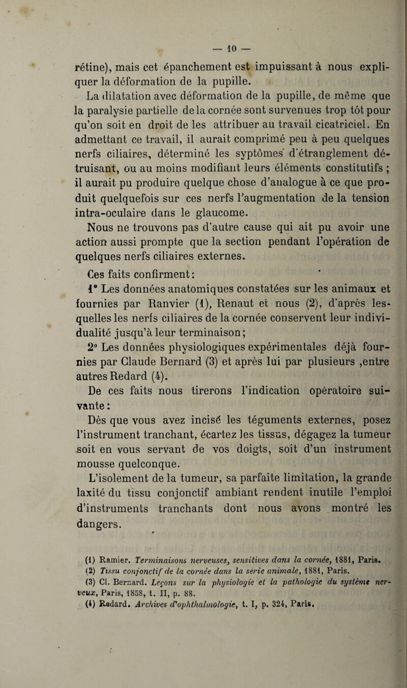 rétine), mais cet épanchement est impuissant à nous expli¬ quer la déformation de la pupille. La dilatation avec déformation de la pupille, de même que la paralysie partielle delà cornée sont survenues trop tôt pour qu’on soit en droit de les attribuer au travail cicatriciel. En admettant ce travail, il aurait comprimé peu à peu quelques nerfs ciliaires, déterminé les syptômes' d’étranglement dé¬ truisant, ou au moins modifiant leurs éléments constitutifs ; il aurait pu produire quelque chose d’analogue à ce que pro¬ duit quelquefois sur ces nerfs l’augmentation de la tension intra-oculaire dans le glaucome. Nous ne trouvons pas d’autre cause qui ait pu avoir une action aussi prompte que la section pendant l’opération de quelques nerfs ciliaires externes. Ces faits confirment : i° Les données anatomiques constatées sur les animaux et fournies par Ranvier (1), Renaut et nous (2), d’après les¬ quelles les nerfs ciliaires de la cornée conservent leur indivi¬ dualité jusqu’à leur terminaison ; 2° Les données physiologiques expérimentales déjà four¬ nies par Claude Bernard (3) et après lui par plusieurs ,entre autres Redard (4). De ces faits nous tirerons l’indication opératoire sui¬ vante : Dès que vous avez incisé les téguments externes, posez l’instrument tranchant, écartez les tissus, dégagez la tumeur soit en vous servant de vos doigts, soit d’un instrument mousse quelconque. L’isolement de la tumeur, sa parfaite limitation, la grande laxité du tissu conjonctif ambiant rendent inutile l’emploi d’instruments tranchants dont nous avons montré les dangers. * (1) Ramier. Terminaisons îierveuses, sensitives dans la cornée, 1881, Paris. (2) Tissu conjonctif de la cornée dans la série animale, 1881, Paris. (3) Cl. Bernard. Leçons sur la 'physiologie et la pathologie du système ner¬ veux, Paris, 1858, t. II, p. 88. (4) Redard. Archives d'ophthalmologie, t. I, p. 324, Paris,