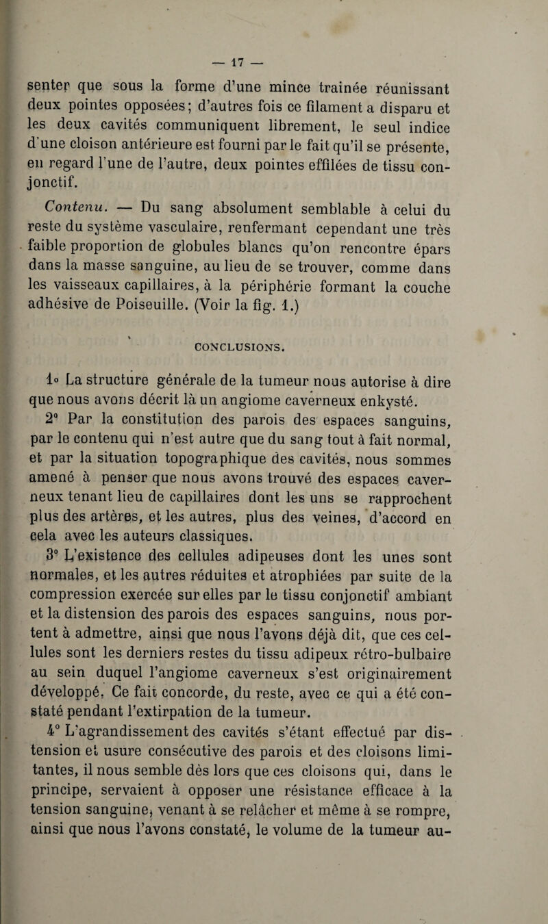 senter que sous la forme d’une mince trainée réunissant deux pointes opposées; d’autres fois ce filament a disparu et les deux cavités communiquent librement, le seul indice d’une cloison antérieure est fourni par le fait qu’il se présente, en regard l’une de l’autre, deux pointes effilées de tissu con¬ jonctif. Contenu. — Du sang absolument semblable à celui du reste du système vasculaire, renfermant cependant une très faible proportion de globules blancs qu’on rencontre épars dans la masse sanguine, au lieu de se trouver, comme dans les vaisseaux capillaires, à la périphérie formant la couche adhésive de Poiseuille. (Voir la fig. 1.) % CONCLUSIONS. 1° La structure générale de la tumeur nous autorise à dire que nous avons décrit là un angiome caverneux enkysté. 2° Par la constitution des parois des espaces sanguins, par le contenu qui n’est autre que du sang tout à fait normal, et par la situation topographique des cavités, nous sommes amené à penser que nous avons trouvé des espaces caver¬ neux tenant lieu de capillaires dont les uns se rapprochent plus des artères, et les autres, plus des veines, d’accord en cela avec les auteurs classiques. 3° L’existence des cellules adipeuses dont les unes sont normales, et les autres réduites et atrophiées par suite de la compression exercée sur elles par le tissu conjonctif ambiant et la distension des parois des espaces sanguins, nous por¬ tent à admettre, ainsi que nous l’avons déjà dit, que ces cel¬ lules sont les derniers restes du tissu adipeux rétro-bulbaire au sein duquel l’angiome caverneux s’est originairement développé. Ce fait concorde, du reste, avec ce qui a été con¬ staté pendant l’extirpation de la tumeur. 4° L'agrandissement des cavités s’étant effectué par dis¬ tension et usure consécutive des parois et des cloisons limi¬ tantes, il nous semble dès lors que ces cloisons qui, dans le principe, servaient à opposer une résistance efficace à la tension sanguine^ venant à se relâcher et même à se rompre, ainsi que nous l’avons constaté, le volume de la tumeur au-