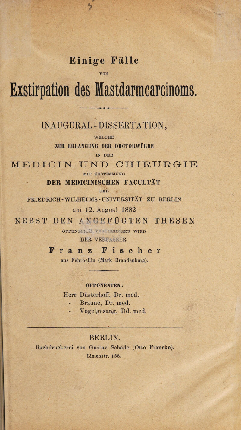 Einige Fälle von Exstirpation des Mastdarmcarcinoms. INAUGURAL - DISSERTATION, WELCHE ZUR ERLANGUNG DER DOCTORWÜRDE IN DER MEDICIN UND CHIRUEGIE MIT ZUSTIMMUNG DER MEDICINISCHEN FACULTlT DER FRIEDRICH-WILHELMS-UNIVERSITÄT ZU BERLIN am 12. August 1882 NEBST DEN / N QM FÜGTEN THESEN OFFEN! : , VFRT'REIDTGEN WIRD DER VERFASSER Franz Fischer aus Fehrbellin (Mark Brandenburg). OPPONENTEN: Herr Düsterhoff, Dr. med. Braune, Dr. med. Vogelgesang, Dd. med. BERLIN. Buchdruckerei von Gustav Schade (Otto Francke). Linienstr. 158.