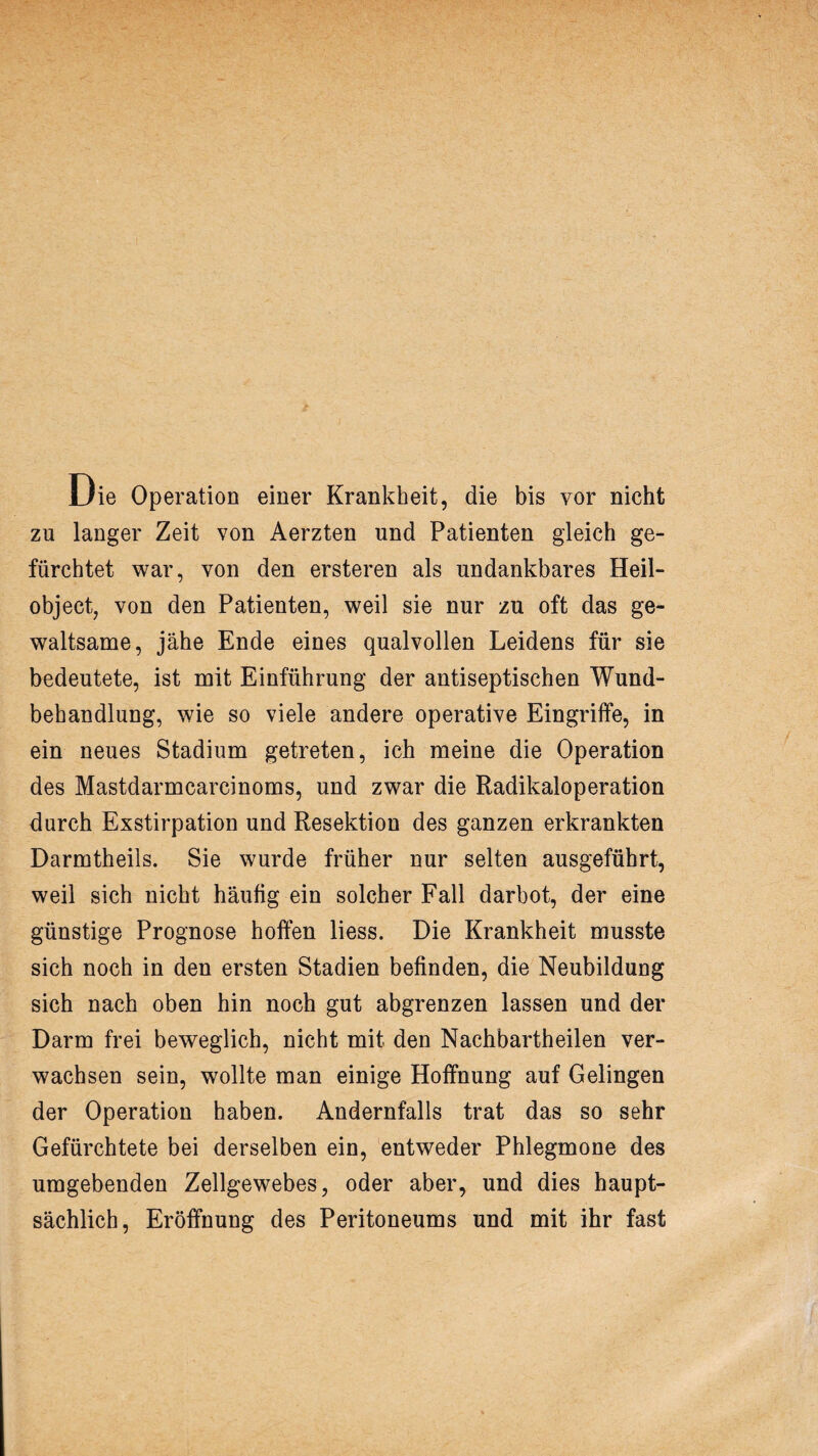 Die Operation einer Krankheit, die bis vor nicht zu langer Zeit von Aerzten und Patienten gleich ge¬ fürchtet war, von den ersteren als undankbares Heil¬ object, von den Patienten, weil sie nur zu oft das ge¬ waltsame, jähe Ende eines qualvollen Leidens für sie bedeutete, ist mit Einführung der antiseptischen Wund¬ behandlung, wie so viele andere operative Eingriffe, in ein neues Stadium getreten, ich meine die Operation des Mastdarmcarcinoms, und zwar die Radikaloperation durch Exstirpation und Resektion des ganzen erkrankten Darmtheils. Sie wurde früher nur selten ausgeführt, weil sich nicht häufig ein solcher Fall darbot, der eine günstige Prognose hoffen liess. Die Krankheit musste sich noch in den ersten Stadien befinden, die Neubildung sich nach oben hin noch gut abgrenzen lassen und der Darm frei beweglich, nicht mit den Nachbartheilen ver¬ wachsen sein, wollte man einige Hoffnung auf Gelingen der Operation haben. Andernfalls trat das so sehr Gefürchtete bei derselben ein, entweder Phlegmone des umgebenden Zellgewebes, oder aber, und dies haupt¬ sächlich, Eröffnung des Peritoneums und mit ihr fast