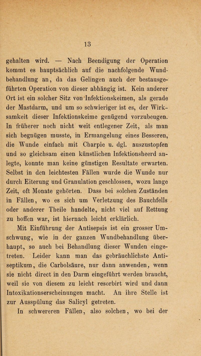 gehalten wird. — Nach Beendigung der Operation kommt es hauptsächlich auf die nachfolgende Wund¬ behandlung an, da das Gelingen auch der bestausge- führten Operation von dieser abhängig ist. Kein anderer Ort ist ein solcher Sitz von Infektionskeimen, als gerade der Mastdarm, und um so schwieriger ist es, der Wirk¬ samkeit dieser Infektionskeime genügend yorzubeugen. In früherer noch nicht weit entlegener Zeit, als man sich begnügen musste, in Ermangelung eines Besseren, die Wunde einfach mit Charpie u. dgl. auszustopfen und so gleichsam einen künstlichen Infektionsheerd an¬ legte, konnte man keine günstigen Resultate erwarten. Selbst in den leichtesten Fällen wurde die Wunde nur durch Eiterung und Granulation geschlossen, wozu lange Zeit, oft Monate gehörten. Dass bei solchen Zuständen in Fällen, wo es sich um Verletzung des Bauchfells oder anderer Theile handelte, nicht viel auf Rettung zu hoffen war, ist hiernach leicht erklärlich. Mit Einführung der Antisepsis ist ein grosser Um¬ schwung, wie in der ganzen Wundbehandlung über¬ haupt, so auch bei Behandlung dieser Wunden einge¬ treten. Leider kann man das gebräuchlichste Anti¬ septikum, die Garbolsäure, nur dann anwenden, wenn sie nicht direct in den Darm eingeführt werden braucht, weil sie von diesem zu leicht resorbirt wird und dann Intoxikationserscheinungen macht. An ihre Stelle ist zur Ausspülung das Salicyl getreten. In schwereren Fällen, also solchen, wo bei der