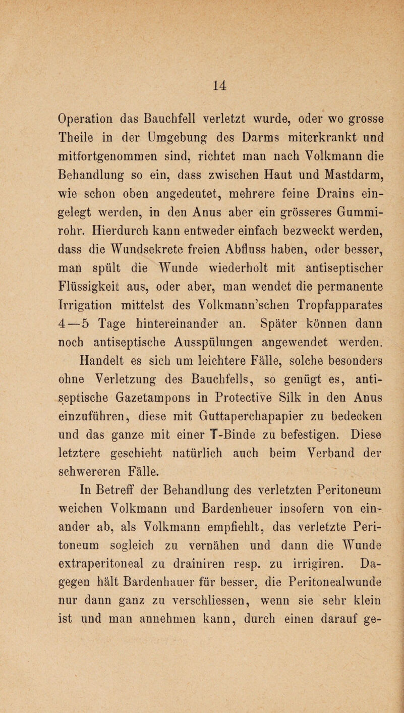 Operation das Bauchfell verletzt wurde, oder wo grosse Theile in der Umgebung des Darms miterkrankt und mitfortgenommen sind, richtet man nach Volkmann die Behandlung so ein, dass zwischen Haut und Mastdarm, wie schon oben angedeutet, mehrere feine Drains ein¬ gelegt werden, in den Anus aber ein grösseres Gummi¬ rohr. Hierdurch kann entweder einfach bezweckt werden, dass die Wundsekrete freien Abfluss haben, oder besser, man spült die Wunde wiederholt mit antiseptischer Flüssigkeit aus, oder aber, man wendet die permanente Irrigation mittelst des Volkmann’schen Tropfapparates 4 — 5 Tage hintereinander an. Später können dann noch antiseptische Ausspülungen angewendet werden. Handelt es sich um leichtere Fälle, solche besonders ohne Verletzung des Bauchfells, so genügt es, anti¬ septische Gazetampons in Protective Silk in den Anus einzuführen, diese mit Guttaperchapapier zu bedecken und das ganze mit einer T-Binde zu befestigen. Diese letztere geschieht natürlich auch beim Verband der schwereren Fälle. In Betreff der Behandlung des verletzten Peritoneum weichen Volkmann und Bardenheuer insofern von ein¬ ander ab, als Volkmann empfiehlt, das verletzte Peri¬ toneum sogleich zu vernähen und dann die Wunde extraperitoneal zu drainiren resp. zu irrigiren. Da¬ gegen hält Bardenhauer für besser, die Peritonealwunde nur dann ganz zu verschliessen, wenn sie sehr klein ist und man annehmen kann, durch einen darauf ge-