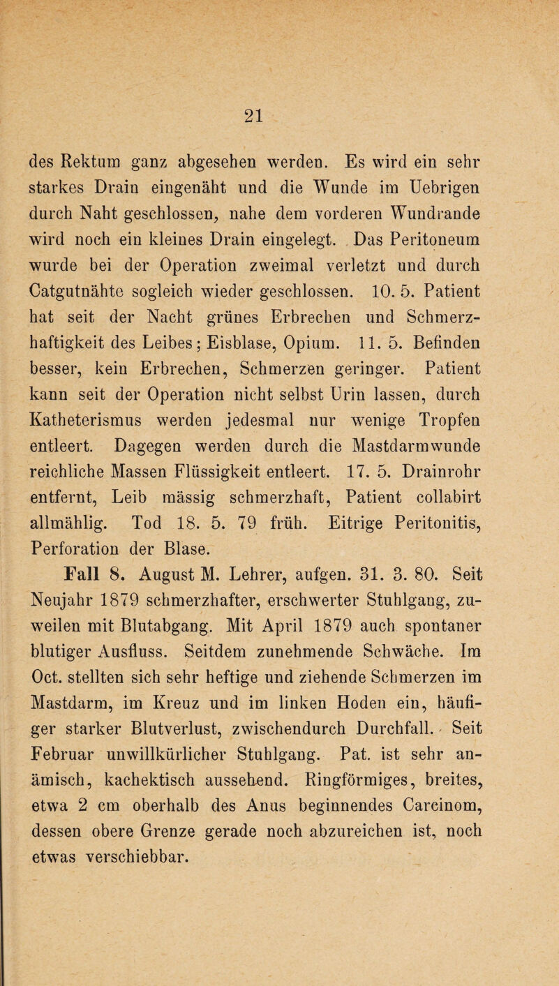 des Rektum ganz abgesehen werden. Es wird ein sehr starkes Drain eingenäht und die Wunde im Uebrigen durch Naht geschlossen, nahe dem vorderen Wundrande wird noch ein kleines Drain eingelegt. Das Peritoneum wurde bei der Operation zweimal verletzt und durch Catgutnähte sogleich wieder geschlossen. 10. 5. Patient hat seit der Nacht grünes Erbrechen und Schmerz¬ haftigkeit des Leibes; Eisblase, Opium. 11. 5. Befinden besser, kein Erbrechen, Schmerzen geringer. Patient kann seit der Operation nicht selbst Urin lassen, durch Katheterismus werden jedesmal nur wenige Tropfen entleert. Dagegen werden durch die Mastdarmwunde reichliche Massen Flüssigkeit entleert. 17. 5. Drainrohr entfernt, Leib raässig schmerzhaft, Patient collabirt allmählig. Tod 18. 5. 79 früh. Eitrige Peritonitis, Perforation der Blase. Fall 8. August M. Lehrer, aufgen. 31. 3. 80. Seit Neujahr 1879 schmerzhafter, erschwerter Stuhlgang, zu¬ weilen mit Blutabgang. Mit April 1879 auch spontaner blutiger Ausfluss. Seitdem zunehmende Schwäche. Im Oct. stellten sich sehr heftige und ziehende Schmerzen im Mastdarm, im Kreuz und im linken Hoden ein, häufi¬ ger starker Blutverlust, zwischendurch Durchfall. Seit Februar unwillkürlicher Stuhlgang. Pat. ist sehr an¬ ämisch, kachektisch aussehend. Ringförmiges, breites, etwa 2 cm oberhalb des Anus beginnendes Carcinom, dessen obere Grenze gerade noch abzureichen ist, noch etwas verschiebbar.