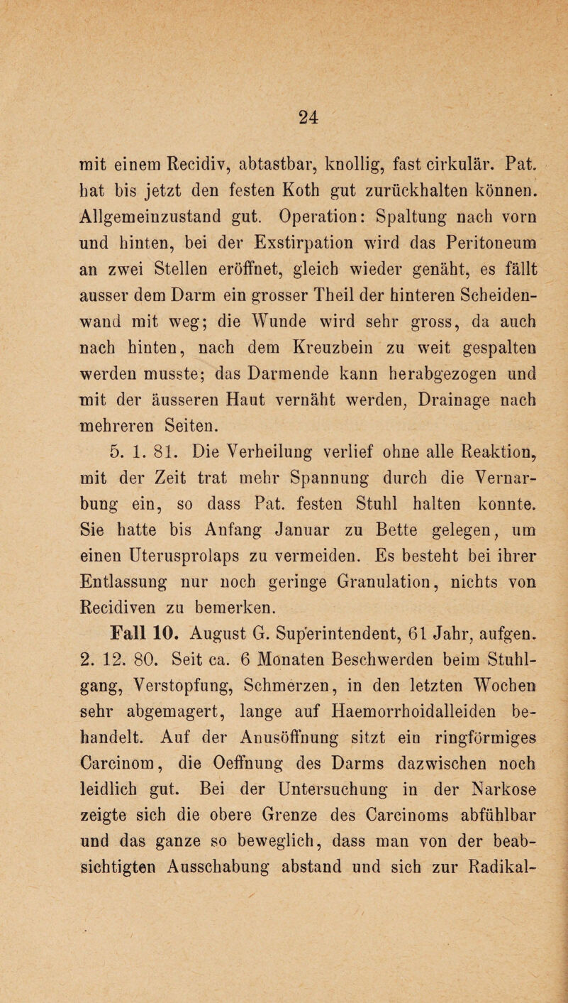 mit einem Recidiv, abtastbar, knollig, fast cirkulär. Pat. hat bis jetzt den festen Koth gut zurückhalten können. Allgemeinzustand gut. Operation: Spaltung nach vorn und hinten, bei der Exstirpation wird das Peritoneum an zwei Stellen eröffnet, gleich wieder genäht, es fällt ausser dem Darm ein grosser Theil der hinteren Scheiden¬ wand mit weg; die Wunde wird sehr gross, da auch nach hinten, nach dem Kreuzbein zu weit gespalten werden musste; das Darmende kann herabgezogen und mit der äusseren Haut vernäht werden, Drainage nach mehreren Seiten. 5. 1. 81. Die Verheilung verlief ohne alle Reaktion, mit der Zeit trat mehr Spannung durch die Vernar¬ bung ein, so dass Pat. festen Stuhl halten konnte. Sie hatte bis Anfang Januar zu Bette gelegen, um einen Uterusprolaps zu vermeiden. Es besteht bei ihrer Entlassung nur noch geringe Granulation, nichts von Recidiven zu bemerken. Fall 10. August G. Superintendent, 61 Jahr, aufgen. 2. 12. 80. Seit ca. 6 Monaten Beschwerden beim Stuhl¬ gang, Verstopfung, Schmerzen, in den letzten Wochen sehr abgemagert, lange auf Haemorrhoidalleiden be¬ handelt. Auf der Anusöffnung sitzt ein ringförmiges Carcinom, die Oefifnung des Darms dazwischen noch leidlich gut. Bei der Untersuchung in der Narkose zeigte sich die obere Grenze des Carcinoms abfühlbar und das ganze so beweglich, dass man von der beab¬ sichtigten Ausschabung abstand und sich zur Radikal-