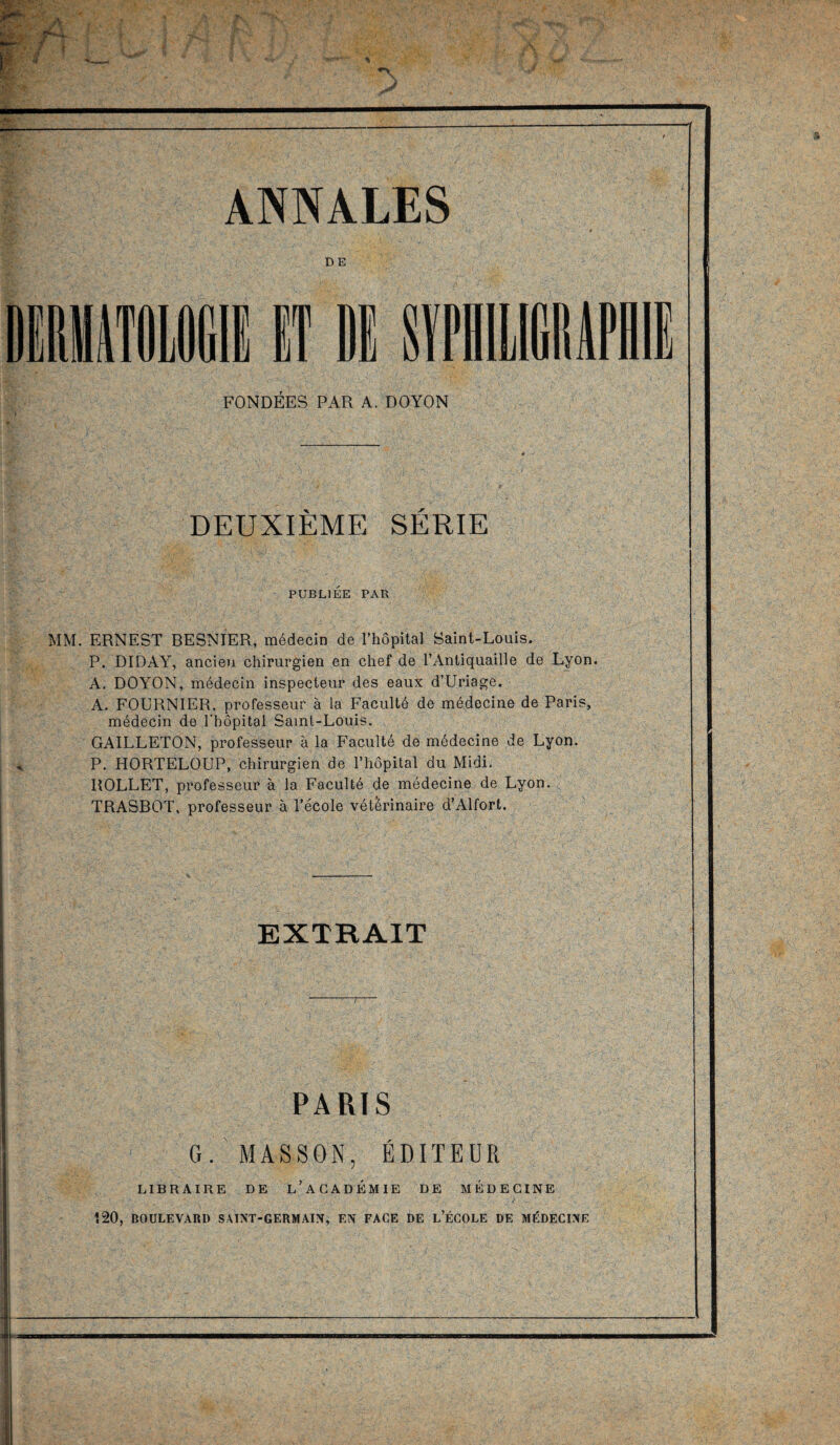 ANNALES DE FONDEES PAR A. DOYON DEUXIÈME SÉRIE PUBLIÉE PAR MM. ERNEST BESNIER, médecin de l’hôpital Saint-Louis. P. DIDAY, ancien chirurgien en chef de l’Antiquaille de Lyon. A. DOYON, médecin inspecteur des eaux d’Uriage. A. FOERNIER. professeur à la Faculté de médecine de Paris, médecin de l'hôpital Samt-Louis. GAILLETON, professeur à la Faculté de médecine de Lyon. P. HORTELOUP, chirurgien de l’hôpital du Midi. ROLLET, professeur à la Faculté de médecine de Lyon. TRASBOT, professeur à l’école vétérinaire d’Alfort. EXTRAIT PARIS G. MASSON, ÉDITEUR LIBRAIRE DE L’ACADEMIE DE MÉDECINE - ' 7 ‘ Î20, BOULEVARD SAINT-GERMAIN, EN FACE DE L’ÉCOLE DE MÉDECINE