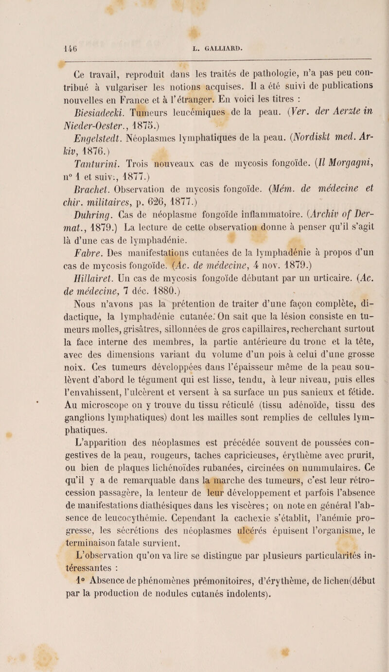 Ce travail, reproduit dans les traités de pathologie, n’a pas peu con¬ tribué à vulgariser les notions acquises. Il a été suivi de publications nouvelles en France et à l’étranger. En voici les titres : Biesiadecki. Tumeurs leucémiques delà peau. (Ver. der Aerzte in Nieder-Oester., 1875.) Engelstedt. Néoplasmes lymphatiques de la peau. (Nordiskt med. Ar- kiv, 1876.) Tanturini. Trois nouveaux cas de rnycosis fongoïde. (Il Morgagni, n° 1 et suiv., 1877.) Brachet. Observation de rnycosis fongoïde. (Mém. de médecine et chir. militaires, p. 626, 1877.) Duhring. Cas de néoplasme fongoïde inflammatoire. (.Archiv of Der- ■mat., 1879.) La lecture de cette observation donne à penser qu’il s’agit là d’une cas de lymphadénie. Fabre. Des manifestations cutanées de la lymphadénie à propos d’un cas de rnycosis fongoïde. (Ac. de médecine, 4 nov. 1879.) Hillairet. Un cas de rnycosis fongoïde débutant par un urticaire. (Ac. de médecine, 7 déc. 1880.) Nous n’avons pas la prétention de traiter d’une façon complète, di¬ dactique, la lymphadénie cutanée. On sait que la lésion consiste en tu¬ meurs molles, grisâtres, sillonnées de gros capillaires, recherchant surtout la face interne des membres, la partie antérieure du tronc et la tête, avec des dimensions variant du volume d’un pois à celui d’une grosse noix. Ces tumeurs développées dans l’épaisseur même de la peau sou¬ lèvent d’abord le tégument qui est lisse, tendu, à leur niveau, puis elles l’envahissent, l’ulcèrent et versent à sa surface un pus sanieux et fétide. Au microscope on y trouve du tissu réticulé (tissu adénoïde, tissu des ganglions lymphatiques) dont les mailles sont remplies de cellules lym¬ phatiques. L’apparition des néoplasmes est précédée souvent de poussées con¬ gestives de la peau, rougeurs, taches capricieuses, érythème avec prurit, ou bien de plaques lichénoïdes rubanées, circinées on nummulaires. Ce qu’il y a de remarquable dans la marche des tumeurs, c’est leur rétro¬ cession passagère, la lenteur de leur développement et parfois l’absence de manifestations diathésiques dans les viscères ; on note en général l’ab¬ sence de leucocythémie. Cependant la cachexie s’établit, l’anémie pro¬ gresse, les sécrétions des néoplasmes ulcérés épuisent l’organisme, le terminaison fatale survient. L’observation qu’on va lire se distingue par plusieurs particularités in¬ téressantes : 1° Absence de phénomènes prémonitoires, d’érythème, de lichen(début par la production de nodules cutanés indolents).