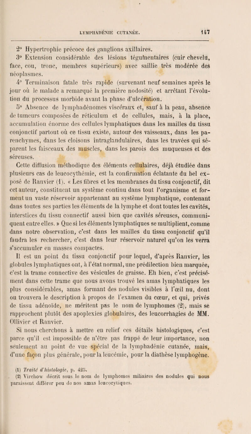 2° Hypertrophie précoce des ganglions axillaires. 3° Extension considérable des lésions téguînentaires (cuir chevelu, face, cou, tronc, membres supérieurs) avec saillie très modérée des néoplasmes. 4° Terminaison fatale très rapide (survenant neuf semaines après le jour où le malade a remarqué la première nodosité) et arrêtant l’évolu¬ tion du processus morbide avant la phase d’ulcération. 5° Absence de lymphadénomes viscéraux et, sauf à la peau, absence de tumeurs composées de réticulum et de cellules, mais, à la place, accumulation énorme des cellules lymphatiques dans les mailles du tissu conjonctif partout où ce tissu existe, autour des vaisseaux, dans les pa¬ renchymes, dans les cloisons intraglandulaires, dans les travées qui sé¬ parent les faisceaux des muscles, dans les parois des muqueuses et des séreuses. Cette diffusion méthodique des éléments cellulaires, déjà étudiée dans plusieurs cas de leucocythémie, est la confirmation éclatante du bel ex¬ posé de Ranvier (1). « Les fibres et les membranes du tissu conjonctif, dit cet auteur, constituent un système continu dans tout l’organisme et for¬ ment un vaste réservoir appartenant au système lymphatique, contenant dans toutes ses parties les éléments de la lymphe et dont toutes les cavités, interstices du tissu connectif aussi bien que cavités séreuses, communi¬ quent entre elles. » Que si les éléments lymphatiques se multiplient, comme dans notre observation, c’est dans les mailles du tissu conjonctif qu’il faudra les rechercher, c’est dans leur réservoir naturel qu’on les verra s’accumuler en masses compactes. Il est un point du tissu conjonctif pour lequel, d’après Ranvier, les globules lymphatiques ont, à l’état normal, une prédilection bien marquée, c’est la trame connective des vésicules de graisse. Eh bien, c’est précisé¬ ment dans cette trame que nous avons trouvé les amas lymphatiques les plus considérables, amas formant des nodules visibles à l’œil nu, dont ou trouvera le description à propos de l’examen du cœur, et qui, privés de tissu adénoïde, ne méritent pas le nom de lymphomes (2), mais se rapprochent plutôt des apoplexies globulaires, des leucorrhagies de MM. Ollivier et Ranvier. Si nous cherchons à mettre en relief ces détails histologiques, c’est parce qu’il est impossible de n’être pas frappé de leur importance, non seulement au point de vue spécial de la lymphadénie cutanée, mais, d’une façon plus générale, pour la leucémie, pour la diathèse lymphogène. (1) Traité d'histologie, p. 425. (2) Virchow décrit sous le nom de lymphomes miliaires des nodules qui nous paraissent différer peu de nos amas leucocytiques.