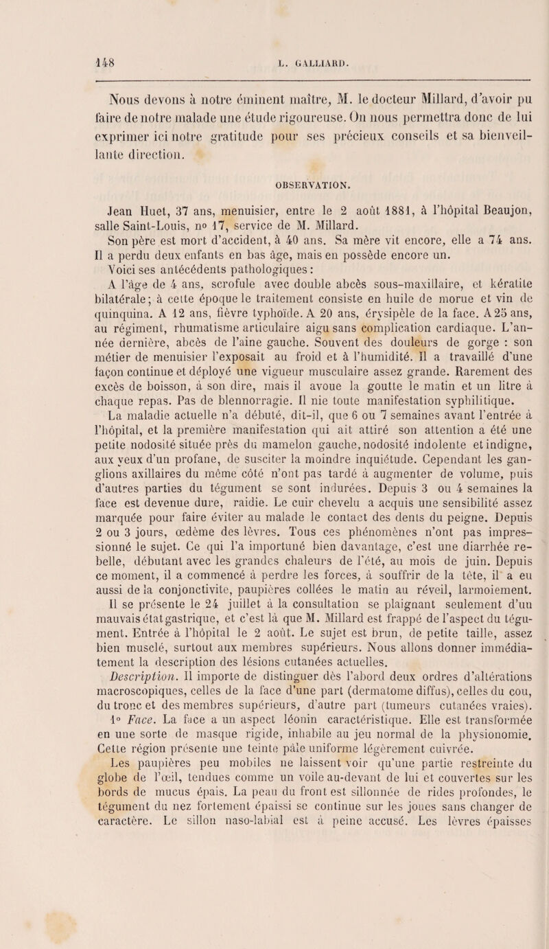 Nous devons à notre éminent maître, M. le docteur Millard, d avoir pu faire de notre malade une étude rigoureuse. On nous permettra donc de lui exprimer ici notre gratitude pour ses précieux conseils et sa bienveil¬ lante direction. OBSERVATION. Jean Huet, 37 ans, menuisier, entre le 2 août 1881, à l’hôpital Beaujon, salle Saint-Louis, n» 17, service de M. Millard. Son père est mort d’accident, à 40 ans. Sa mère vit encore, elle a 74 ans. Il a perdu deux enfants en bas âge, mais en possède encore un. Voici ses antécédents pathologiques: A l’âge de 4 ans, scrofule avec double abcès sous-maxillaire, et kératite bilatérale; à cette époque le traitement consiste en huile de morue et vin de quinquina. A 12 ans, fièvre typhoïde. A 20 ans, érysipèle de la face. A25ans, au régiment, rhumatisme articulaire aigu sans complication cardiaque. L’an¬ née dernière, abcès de l’aine gauche. Souvent des douleurs de gorge : son métier de menuisier l’exposait au froid et à l’humidité. îl a travaillé d’une laçon continue et déployé une vigueur musculaire assez grande. Rarement des excès de boisson, à son dire, mais il avoue la goutte le matin et un litre à chaque repas. Pas de blennorragie. Il nie toute manifestation syphilitique. La maladie actuelle n’a débuté, dit-il, que 6 ou 7 semaines avant l’entrée à l’hôpital, et la première manifestation qui ait attiré son attention a été une petite nodosité située près du mamelon gauche, nodosité indolente et indigne, aux yeux d’un profane, de susciter la moindre inquiétude. Cependant les gan¬ glions axillaires du même côté n’ont pas tardé à augmenter de volume, puis d’autres parties du tégument se sont indurées. Depuis 3 ou 4 semaines la face est devenue dure, raidie. Le cuir chevelu a acquis une sensibilité assez marquée pour faire éviter au malade le contact des dents du peigne. Depuis 2 ou 3 jours, oedème des lèvres. Tous ces phénomènes n’ont pas impres¬ sionné le sujet. Ce qui l’a importuné bien davantage, c’est une diarrhée re¬ belle, débutant avec les grandes chaleurs de l’été, au mois de juin. Depuis ce moment, il a commencé à perdre les forces, à souffrir de la tète, il a eu aussi de la conjonctivite, paupières collées le matin au réveil, larmoiement. 11 se présente le 24 juillet à la consultation se plaignant seulement d’un mauvais état gastrique, et c’est là que M. Millard est frappé de l’aspect du tégu¬ ment. Entrée à l’hôpital le 2 août. Le sujet est brun, de petite taille, assez bien musclé, surtout aux membres supérieurs. Nous allons donner immédia¬ tement la description des lésions cutanées actuelles. Description. Il importe de distinguer dès l’abord deux ordres d’altérations macroscopiques, celles de la face d’une part (dermatome diffus), celles du cou, du tronc et des membres supérieurs, d’autre part (tumeurs cutanées vraies). 1° Face. La face a un aspect léonin caractéristique. Elle est transformée en une sorte de masque rigide, inhabile au jeu normal de la physionomie. Celte région présente une teinte pâle uniforme légèrement cuivrée. Les paupières peu mobiles ne laissent voir qu’une partie restreinte du globe de l’œil, tendues comme un voile au-devant de lui et couvertes sur les bords de mucus épais. La peau du front est sillonnée de rides profondes, le tégument du nez fortement épaissi se continue sur les joues sans changer de caractère. Le sillon naso-labial est à peine accusé. Les lèvres épaisses