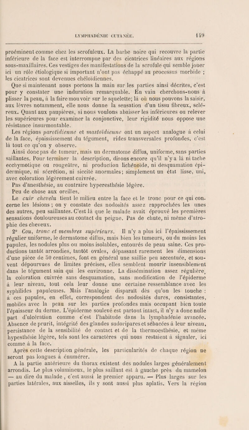proéminent comme chez les scrofuleux. La barbe noire qui recouvre la partie inférieure de la face est interrompue par des cicatrices linéaires aux régions sous-maxillaires. Ces vestiges des manifestations de la scrofule qui semble jouer ici un rôle étiologique si important n’ont pas échappé au processus morbide ; les cicatrices sont devenues chéloïdiennes. Que si maintenant nous portons la main sur les parties ainsi décrites, c’est pour y constater une induration remarquable. En vain cherchons-nous à plisser la peau, à la faire mou voir sur le squelette; là où nous pouvons la saisir, aux lèvres notamment, elle nous donne la sensation d’un tissu fibreux, sclé¬ reux. Quant aux paupières, si nous voulons abaisser les inférieures ou relever les supérieures pour examiner la conjonctive, leur rigidité nous oppose une résistance insurmontable. Les régions parotidienne et mastoïdienne ont un aspect analogue à celui de la face, épaississement du tégument, rides transversales profondes, c’est là tout ce qu’on y observe. Ainsi donc pas de tumeur, mais un dermatome diffus, uniforme, sans parties saillantes. Pour terminer la description, disons encore qu’il n’y a là ni tache ecchymotique ou rougeâtre, ni production lichénoïde, ni desquamation épi¬ dermique, ni sécrétion, ni siccité anormales; simplement un état lisse, uni, avec coloration légèrement cuivrée. Pas d’anesthésie, au contraire hyperesthésie légère. Peu de chose aux oreilles. Le cuir chevelu tient le milieu entre la face et le tronc pour ce qui con¬ cerne les lésions ; on y constate des nodosités assez rapprochées les unes des autres, peu saillantes. C’est là que le malade avait éprouvé les premières sensations douloureuses au contact du peigne. Pas de chute, ni môme d’atro¬ phie des cheveux. 2° Cou, tronc et membres supérieurs. 11 n’y a plus ici l’épaississement régulier uniforme, le dermatome diffus, mais bien les tumeurs, ou du moins les papules, les nodules plus ou moins isolables, entourés de peau saine. Ces pro¬ ductions tantôt arrondies, tantôt ovales, dépassant rarement les dimensions d’une pièce de 50 centimes, font en général une saillie peu accentuée, et sou¬ vent dépourvues de limites précises, elles semblent mourir insensiblement dans le tégument sain qui les environne. La dissémination assez régulière, la coloration cuivrée sans desquamation, sans modification de l’épiderme à leur niveau, tout cela leur donne une certaine ressemblance avec les syphilides papuleuses. Mais l’analogie disparaît dès qu’on les touche : à ces papules, en effet, correspondent des nodosités dures, consistantes, mobiles avec la peau sur les parties profondes mais occupant bien toute l’épaisseur du derme. L’épiderme soulevé est partout intact, il n’y a donc nulle part d’ulcération comme c’est l’habitude dans la lymphadénie avancée. Absence de prurit, intégrité des glandes sudoripares et sébacées à leur niveau, persistance de la sensibilité de contact et de la thermoesthésie, et même hypesthésie légère, tels sont les caractères qui nous restaient à signaler, ici comme à la face. Après cette description générale, les particularités de chaque région ne seront pas longues à énumérer. A la partie antérieure du thorax existent des nodules larges généralement arrondis. Le plus volumineux, le plus saillant est à gauche près du mamelon — au dire du malade , c’est aussi le premier apparu. — Plus larges sur les parties latérales, aux aisselles, ils y sont aussi plus aplatis. Vers la région