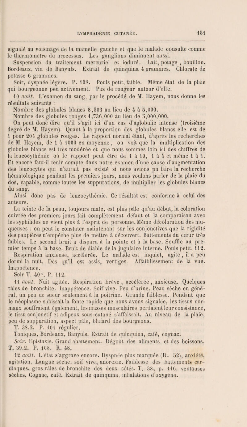 signalé au voisinage de la mamelle gauche et que le malade consulte comme le thermomètre du processus. Les ganglions diminuent aussi. Suspension du traitement mercuriel et ioduré. Lait, potage , bouillon. Bordeaux, vin de Banyuls. Extrait de quinquina 4 grammes. Chlorate de potasse 6 grammes. Soir, dyspnée légère. P. 108. Pouls petit, faible. Même état de la plaie qui bourgeonne peu activement. Pas de rougeur autour d’elle. 10 août. L’examen du sang, par le procédé de M. Hayem, nous donne les résultats suivants : Nombre des globules blancs 8,503 au lieu de 4 à 5,000. Nombre des globules rouges 1,736,000 au lieu de 5,000,000. On peut donc dire qu’il s’agit ici d’un cas d’aglobulie intense (troisième degré de M. Hayem). Quant à la proportion des globules blancs elle est de 1 pour 204 globules rouges. Le rapport normal étant, d’après les recherches de M. Hayem, de 1 à 1000 en moyenne , on voit que la multiplication des globules blancs est très modérée et que nous sommes loin ici des chiffres de la leucocythémie où le rapport peut être de 1 à 10, 1 à 4 et même 1 à 1. Et encore faut-il tenir compte dans notre examen d’une cause d’augmentation des leucocytes qui n’aurait pas existé si nous avions pu faire la recherche hématologique pendant les premiers jours, nous voulons parler de la plaie du dos, capable, comme toutes les suppurations, de multiplier les globules blancs du sang. Ainsi donc pas de leucocythémie. Ce résultat est conforme à celui des auteurs. La teinte de la peau, toujours mate, est plus pâle qu’au début, la coloration cuivrée des premiers jours fait complètement défaut et la comparaison avec les svphilides ne vient plus à l’esprit de personne. Même décoloration des mu¬ queuses : on peut le constater maintenant sur les conjonctives que la rigidité des paupières n’empêche plus de mettre à découvert. Battements du cœur très faibles. Le second bruit a disparu à la pointe et à la base. Souffle au pre¬ mier temps à la base. Bruit de diable de la jugulaire interne. Pouls petit, 112. Respiration anxieuse, accélérée. Le malade est inquiet, agité , il a peu dormi la nuit. Dès qu’il est assis, vertiges. Affaiblissement de la vue. Inappétence. Soir T. 40 °. P. 112. 11 août. Nuit agitée. Respiration brève, accélérée , anxieuse. Quelques râles de bronchite. Inappétence. Soif vive. Peu d’urine. Peau sèche en géné¬ ral, un peu de sueur seulement à la poitrine. Grande faiblesse. Pendant que le néoplasme subissait la fonte rapide que nous avons signalée, les tissus nor¬ maux souffraient également, les masses musculaires perdaient leur consistance, le tissu conjonctif et adipeux sous-cutané s’affaissait. Au niveau de la plaie, peu de suppuration, aspect pâle, blafard des bourgeons. T. 38,2. P. 101 régulier. Toniques, Bordeaux, Banyuls. Extrait de quinquina, café, cognac. Soir. Epistaxis. Grand abattement. Dégoût des aliments et des boissons. T. 39.2. P. 108. R. 48. 12 août. L’état s’aggrave encore. Dyspnée plus marquée (R. 52), anxiété, agitation. Langue sèche, soif vive, anorexie. Faiblesse des battements car¬ diaques, gros râles de bronchite des deux côtés. T. 38, p. 116, ventouses sèches. Cognac, café. Extrait de quinquina, inhalations d’oxygène.