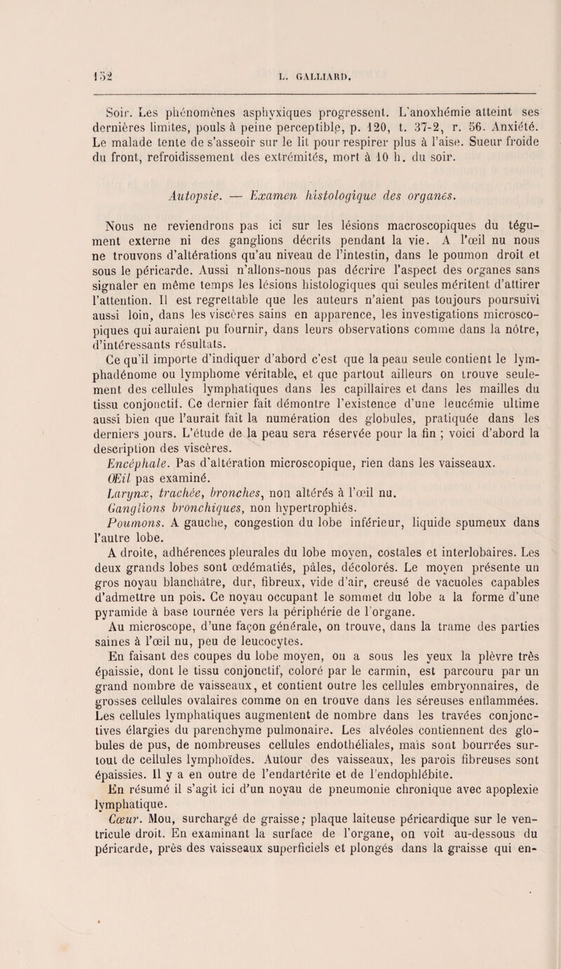 Soir. Les phénomènes asphyxiques progressent. L'anoxhémie atteint ses dernières limites, pouls à peine perceptible, p. 120, t. 37-2, r. 56. Anxiété. Le malade tente de s’asseoir sur le lit pour respirer plus à Taise. Sueur froide du front, refroidissement des extrémités, mort à 10 h. du soir. Autopsie. — Examen histologique des organes. Nous ne reviendrons pas ici sur les lésions macroscopiques du tégu¬ ment externe ni des ganglions décrits pendant la vie. A l’œil nu nous ne trouvons d’altérations qu’au niveau de l’intestin, dans le poumon droit et sous le péricarde. Aussi n’allons-nous pas décrire l’aspect des organes sans signaler en même temps les lésions histologiques qui seules méritent d’attirer l’attention. Il est regrettable que les auteurs n’aient pas toujours poursuivi aussi loin, dans les viscères sains en apparence, les investigations microsco¬ piques qui auraient pu fournir, dans leurs observations comme dans la nôtre, d’intéressants résultats. Ce qu’il importe d’indiquer d’abord c’est que la peau seule contient le lym- phadénome ou lymphome véritable, et que partout ailleurs on trouve seule¬ ment des cellules lymphatiques dans les capillaires et dans les mailles du tissu conjonctif. Ce dernier fait démontre l’existence d’une leucémie ultime aussi bien que l’aurait fait la numération des globules, pratiquée dans les derniers jours. L’étude de la peau sera réservée pour la fin ; voici d’abord la description des viscères. Encéphale. Pas d’altération microscopique, rien dans les vaisseaux. (Mil pas examiné. Larynx, trachée, bronches, non altérés à l’œil nu. Ganglions bronchiques, non hypertrophiés. Poumons. A gauche, congestion du lobe inférieur, liquide spumeux dans l’autre lobe. A droite, adhérences pleurales du lobe moyen, costales et interlobaires. Les deux grands lobes sont œdématiés, pâles, décolorés. Le moyen présente un gros noyau blanchâtre, dur, fibreux, vide d’air, creusé de vacuoles capables d’admettre un pois. Ce noyau occupant le sommet du lobe a la forme d’une pyramide à base tournée vers la périphérie de l’organe. Au microscope, d’une façon générale, on trouve, dans la trame des parties saines à l’œil nu, peu de leucocytes. En faisant des coupes du lobe moyen, on a sous les yeux la plèvre très épaissie, dont le tissu conjonctif, coloré par le carmin, est parcouru par un grand nombre de vaisseaux, et contient outre les cellules embryonnaires, de grosses cellules ovalaires comme on en trouve dans les séreuses enflammées. Les cellules lymphatiques augmentent de nombre dans les travées conjonc¬ tives élargies du parenchyme pulmonaire. Les alvéoles contiennent des glo¬ bules de pus, de nombreuses cellules endothéliales, mais sont bourrées sur¬ tout de cellules lymphoïdes. Autour des vaisseaux, les parois fibreuses sont épaissies. Il y a en outre de l’endartérite et de l’endophlébite. En résumé il s’agit ici d’un noyau de pneumonie chronique avec apoplexie lymphatique. Cœur. Mou, surchargé de graisse; plaque laiteuse péricardique sur le ven¬ tricule droit. Eii examinant la surface de l’organe, on. voit au-dessous du péricarde, près des vaisseaux superficiels et plongés dans la graisse qui en-