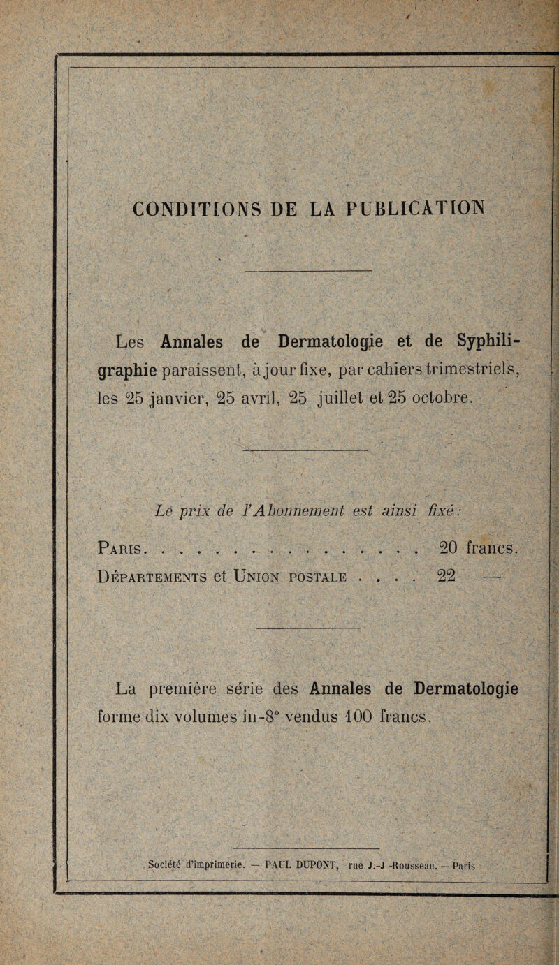 CONDITIONS DE LA PUBLICATION Les Annales de Dermatologie et de Syphili- graphie paraissent, à jour fixe, par cahiers trimestriels, les 25 janvier, 25 avril, 25 juillet et 25 octobre. Le prix de ïAbonnement est ainsi fixé : Paris.20 francs. Départements et Union postale .... 22 — La première série des Annales de Dermatologie forme dix volumes in-8° vendus 100 francs. . Société d’imprimerie. — PAUL DUPONT, rue J.-J -Rousseau. — Paris