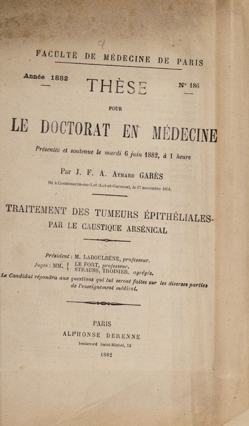 faculté de Médecine de paris Année 1882 N° 186 POUR I Présentée et soutenue le mardi 6 juin 1882, à 1 heure Par J- F. A. Aymard GARÉS Né à Castelmoron-sur-Lot (Lot-et-Garonne). le „ ïïoïembre ^ f -- traitement des tumeurs épithéliales PAR LE CAUSTIQUE ARSÉNICAL Président : M. LABOULBÈNE, professeur uc „ 9es:m-{ SSBtOss ^ repoudra aux gestions qui M „ ^ ^ ^ fJ ae l enseignement médical. parties PARIS ALPHONSE DERENNE boulevard Saint-Michel, 52 1882