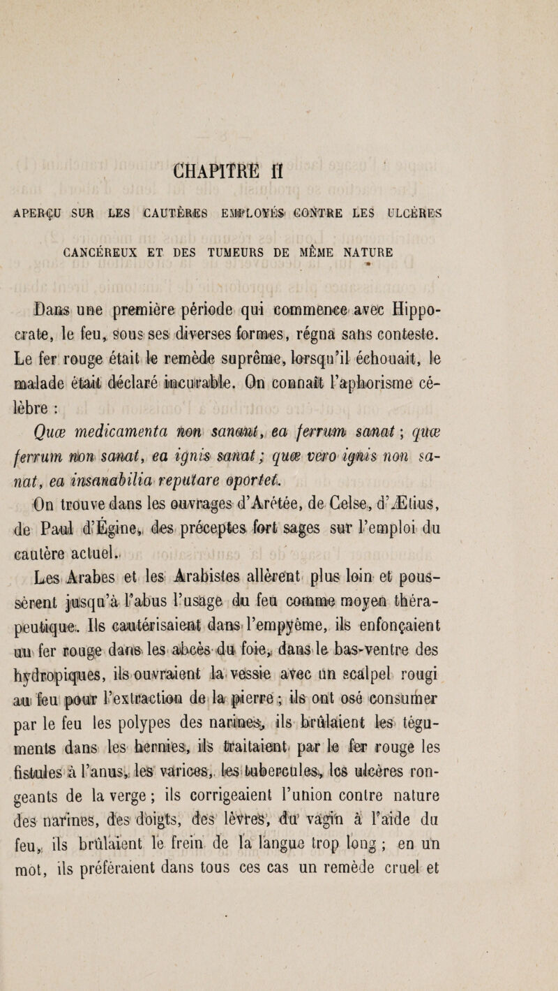 APERÇU SUR LES CAUTÈRES EMPLOYÉS CONTRE LES ULCÈRES CANCÉREUX ET DES TUMEURS DE MEME NATURE Dans une première période qui commence avec Hippo¬ crate, le feu, sous ses diverses formes, régna sans conteste. Le fer rouge était te remède suprême, lorsqu’il échouait, 1e malade était déclaré incurable. On connaît l’aphorisme cé¬ lèbre : Quœ médicamenta non sanmt, ta ferrum sanat ; quæ ferrum non sanat, ea ignis sanat ; qum vero igms non sa¬ nat, ea insanabilia reputare oportel. On trouve dans les ouvrages d’Arétée, de Celse, d’Ætius, de Paul d’Égine, des préceptes fort sages sur l’emploi du cautère actuel.. Les Arabes et les Arabistes allèrent plus loin et pous¬ sèrent jusqu’à l’abus l’usage du feu comme moyen théra¬ peutique;. Ils cautérisaient dans l’empyôme, ils enfonçaient m fer rouge dans les abcès du foie,f dans te bas-ventre des hydropiques, ils ouvraient la vessie avec un scalpel rougi au feu pour l’extractiou de la pierre ; ils ont osé consumer par le feu tes polypes des narines, ils brûlaient les tégu¬ ments dans tes hernies, ils traitaient- par 1e fer rouge les fistules à l’anus, les varices,, les tubercules, les ulcères ron¬ geants de la verge ; ils corrigeaient l’union contre nature des narines, des doigts, des lèvres, du’ vagin à l’aide du feu, ils brûlaient le frein de la langue trop long ; en un mot, ils préféraient dans tous ces cas un remède cruel et