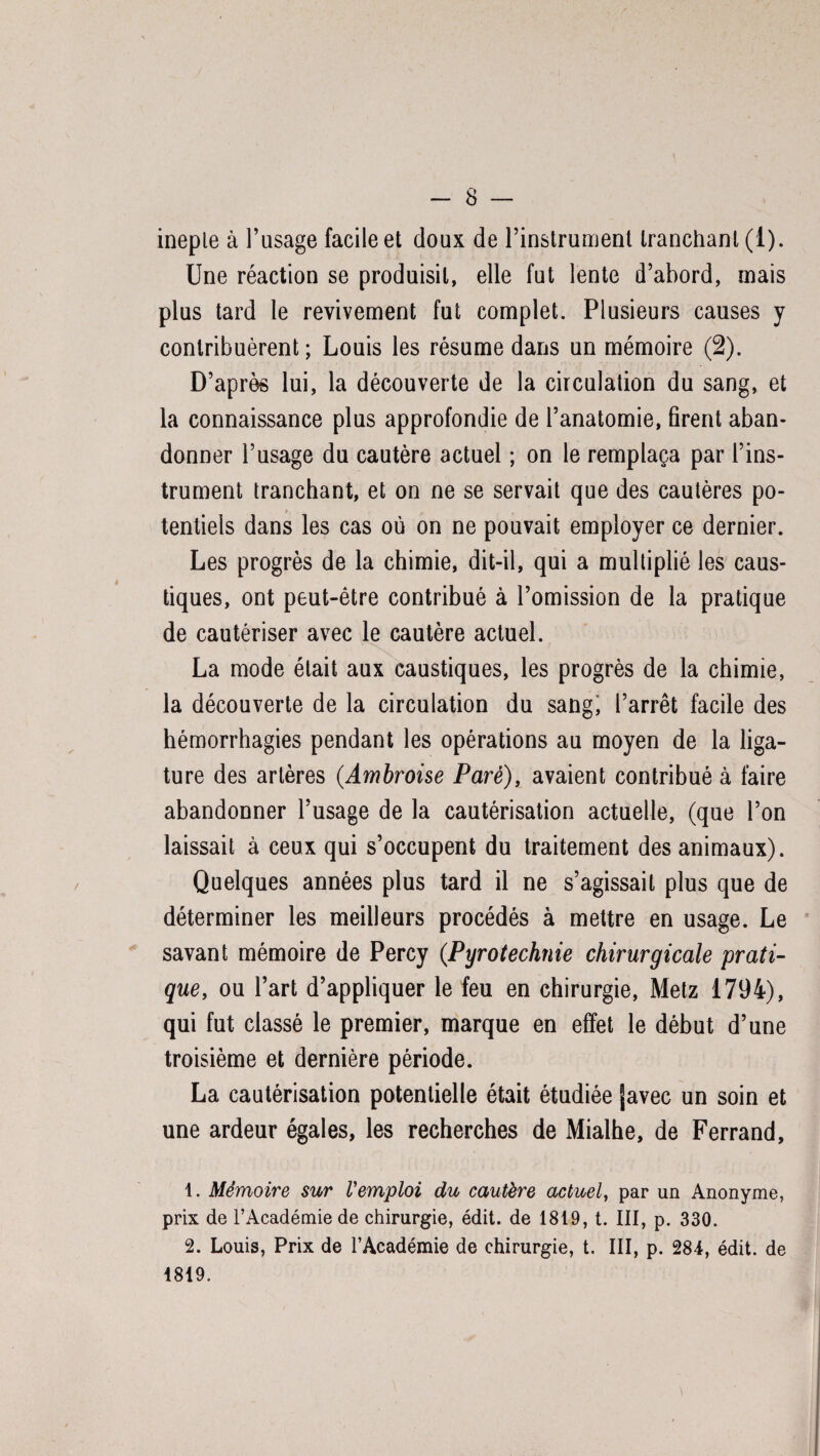 ineple à l’usage facile et doux de l’instrument tranchant (1). Une réaction se produisit, elle fut lente d’abord, mais plus tard le revivement fut complet. Plusieurs causes y contribuèrent; Louis les résume dans un mémoire (2). D’après lui, la découverte de la circulation du sang, et la connaissance plus approfondie de l’anatomie, firent aban¬ donner l’usage du cautère actuel ; on le remplaça par l’ins¬ trument tranchant, et on ne se servait que des cautères po- > tentiels dans les cas où on ne pouvait employer ce dernier. Les progrès de la chimie, dit-il, qui a multiplié les caus¬ tiques, ont peut-être contribué à l’omission de la pratique de cautériser avec le cautère actuel. La mode était aux caustiques, les progrès de la chimie, la découverte de la circulation du sang, l’arrêt facile des hémorrhagies pendant les opérations au moyen de la liga¬ ture des artères (Ambroise Paré), avaient contribué à faire abandonner l’usage de la cautérisation actuelle, (que l’on laissait à ceux qui s’occupent du traitement des animaux). Quelques années plus tard il ne s’agissait plus que de déterminer les meilleurs procédés à mettre en usage. Le savant mémoire de Percy (.Pyrotechnie chirurgicale prati¬ que, ou l’art d’appliquer le feu en chirurgie, Metz 1794), qui fut classé le premier, marque en effet le début d’une troisième et dernière période. La cautérisation potentielle était étudiée favec un soin et une ardeur égales, les recherches de Mialhe, de Ferrand, 1. Mémoire sur Vemploi du cautère actuel, par un Anonyme, prix de l’Académie de chirurgie, édit, de 1819, t. III, p. 330. 2. Louis, Prix de l’Académie de chirurgie, t. III, p. 284, édit, de 1819.