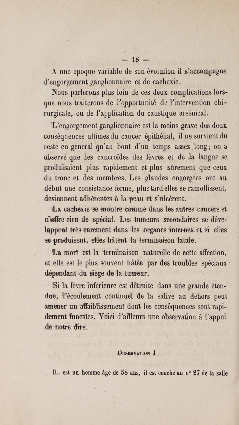 A une époque variable de son évolution il .s’accompagne d’engorgement ganglionnaire et de cachexie. Nous parlerons plus loin de ces deux complications lors¬ que nous traiterons de Inopportunité de l'intervention chi¬ rurgicale, ou de l'application du caustique arsénieal. L’engorgement ganglionnaire est la moins grave des deux, conséquences ultimes du cancer épithélial, il ne survient du reste en général qu’au bout d’un temps assez long ; on a observé que les cancroïdes des lèvres et de la langue se produisaient plus rapidement et plus sûrement que ceux du tronc et des membres. Les glandes engorgées ont au début une consistance ferme, plus tard elles se ramollissent, deviennent adhérentes à la peau et s’ulcèrent. La cachexie se montre comme dans les antres cancers et n’ofre rien de spécial. Les tumeurs secondaires se déve¬ loppent très rarement dans les organes internes e-t si elles se produisent, elles hâtent la terminaison fatale. La mort est 1a terminaison naturelle de cette affection, et elle est le plus souvent hâtée par des troubles spéciaux dépendant du siège de la tumeur. Si la lèvre inférieure est détruite dans une grande éten¬ due, l’écoulement continuel de la salive au dehors peut amener un affaiblissement dont les conséquences sont rapi¬ dement funestes. Voici d’ailleurs une observation à l’appui de notre dire. Observation 1 B., est un homme âgé de 58 ans, il est couché au n° 27 de la salle i