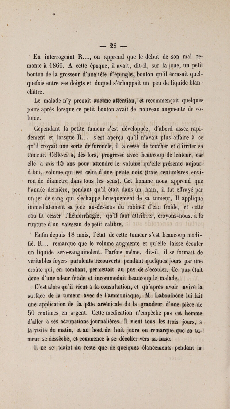 En interrogeant R..., on apprend que le début de son mal re¬ monte à 1866. A cette époque, il avait, dit-il, sur la joue, un petit bouton de la grosseur d’une tête d’épingle, bouton qu’il écrasait quel¬ quefois entre ses doigts et duquel s’échappait un peu de liquide blan¬ châtre. Le malade n’y prenait aucune attention, et recommençait quelques jours après lorsque ce petit bouton avait de nouveau augmenté de vo¬ lume. Cependant la petite tumeur s’est développée, d’abord assez rapi¬ dement et lorsque R... s’est aperçu qu’il n’avait plus affaire à ce qu’il croyait une sorte de furoncle, il a cessé de toucher et d’irriter sa tumeur. Celle-ci a, dès lors, progressé avec beaucoup de lenteur, car elle a mis 15 ans pour attendre le volume qu’elle présente aujour¬ d’hui, volume qui est celui d’une petite noix (trois centimètres envi¬ ron de diamètre dans tous les sens). Cet homme nous apprend que l’année dernière, pendant qu’il était dans un bain, il fut effrayé par un jet de sang qui s’échappe brusquement de sa tumeur. Il appliqua immédiatement sa joue au-dessous du robinet d’eau froide, et cette eau fit cesser l’hémorrhagie, qu’il faut attribuer, croyons-nous, à la rupture d’un vaisseau de petit calibre. Enfin depuis 18 mois, l’état de cette tumeur s’est beaucoup modi¬ fié. R... remarque que le volume augmente et qu’elle laisse écouler un liquide séro-sanguinolent. Parfois même, dit-il, il se formait de véritables foyers purulents recouverts pendant quelques jours par une croûte qui, en tombant, permettait au pus de s’écouler. Ce pus était doué d’une odeur fétide et incommodait beaucoup le malade. C’est alors qu’il vient à la consultation, et qu’après avoir avivé la surface de la tumeur avec de l’ammoniaque, M. Laboulbène lui fait une application de la pâte arsenicale de la grandeur d’une pièce de 50 centimes en argent. Cette médication n’empêche pas cet homme d’aller à ses occupations journalières. Il vient tous les trois jours, à la visite du matin, et au bout de huit jours on remarque que sa tu¬ meur se dessèche, et commence à se décoller vers sa base. Il ne se plaint du reste que de quelques élancements pendant la