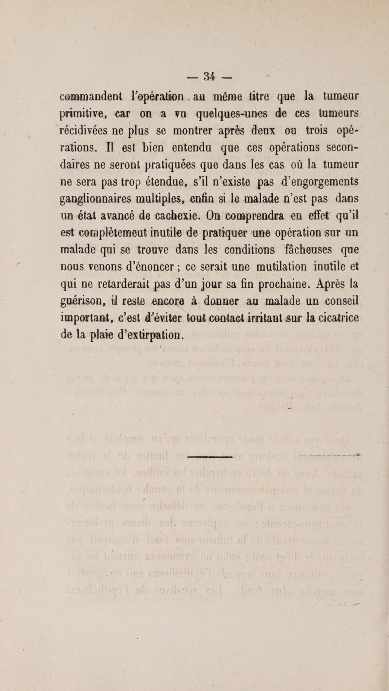 commandent l'opération au même titre que la tumeur primitive, car on a vu quelques-unes de ces tumeurs récidivées ne plus se montrer après deux ou trois opé¬ rations. Il est bien entendu que ces opérations secon¬ daires ne seront pratiquées que dans les cas où la tumeur ne sera pas trop étendue, s’il n’existe pas d’engorgements ganglionnaires multiples, enfin si le malade n’est pas dans un état avancé de cachexie. On comprendra en effet qu’il est complètemeut inutile de pratiquer une opération sur un malade qui se trouve dans les conditions fâcheuses que nous venons d’énoncer ; ce serait une mutilation inutile et qui ne retarderait pas d’un jour sa fin prochaine. Après la guérison, il reste encore à donner au malade un conseil important, c’est d'éviter tout contact irritant sur la cicatrice de la plaie d’extirpation.