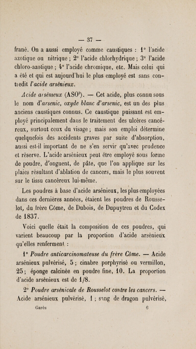 frané. On a aussi employé comme caustiques : 1° lacide azotique ou nilrique ; 2° l’acide chlorhydrique ; 3° l’acide chloro-azolique ; 4° l’acide chromique, etc. Mais celui qui a été et qui est aujourd’hui le plus employé est sans con- tiedit l'acide arsénieux. Acide arsénieux (ASO3). — Cet acide, plus connu sous le nom d'arsenic, oxyde blanc d'arsenic, est un des plus anciens caustiques connus. Ce caustique puissant est em¬ ployé principalement dans le traitement des ulcères cancé¬ reux, surtout ceux du visage ; mais son emploi détermine quelquefois des accidents graves par suite d’absorption, aussi est-il important de ne s’en servir qu’avec prudence et réserve. L’acide arsénieux peut être employé sous forme de poudre, d'onguent, de pâte, que l’on applique sur les plaies résultant d’ablation de cancers, mais le plus souvent sur le tissu cancéreux lui-même. i Les poudres à base d’acide arsénieux, les plus employées dans ces dernières années, étaient les poudres de Rousse- lot, du frère Corne, de Dubois, de Dupuytren et du Codex de 1837. Voici quelle était la composition de ces poudres, qui varient beaucoup par la proportion d’acide arsénieux qu’elles renferment : 1° Poudre anticarcinomateuse du frère Corne. — Acide arsénieux pulvérisé, 5 ; cinabre porphyrisé ou vermillon, 25; éponge calcinée en poudre fine, 10. La proportion d’acide arsénieux est de 1/8. 2° Poudre arsènicale de Rousselot contre les cancers. — Acide arsénieux pulvérisé, 1 ; sang de dragon pulvérisé, Garés 6