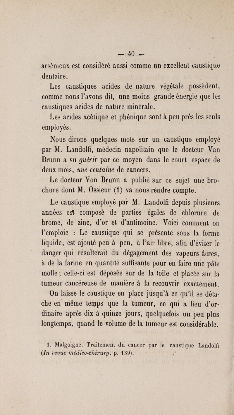 \ arsénieux est considéré aussi comme un excellent caustique dentaire. Les caustiques acides de nature végétale possèdent, comme nous l’avons dit, une moins grande énergie que les caustiques acides de nature minérale. Les acides acétique et phénique sont à peu près les seuls employés. Nous dirons quelques mots sur un caustique employé par M. Landolfi, médecin napolitain que le docteur Van Brunn a vu guérir par ce moyen dans le court espace de deux mois, une centaine de cancers. Le docteur Von Brunn a publié sur ce sujet une bro¬ chure dont M. Ossieur (i) va nous rendre compte. Le caustique employé par M. Landolfi depuis plusieurs années esl, composé de parties égales de chlorure de brome, de zinc, d’or et d’antimoine. Voici comment on l'emploie : Le caustique qui se présente sous la forme liquide, est ajouté peu à peu, à l’air libre, afin d’éviter Je danger qui résulterait du dégagement des vapeurs âcres, à de la farine en quantité suffisante pour en faire une pâte molle ; celle-ci est déposée sur de la toile et placée sur la tumeur cancéreuse de manière à la recouvrir exactement. On laisse le caustique en place jusqu’à ce qu’il se déta¬ che en même temps que la tumeur, ce qui a lieu d’or¬ dinaire après dix à quinze jours, quelquefois un peu plus longtemps, quand le volume de la tumeur est considérable. 1. Malgaigne. Traitement du cancer par le caustique Landolfi (In revue médico-chirurg. p. 139).