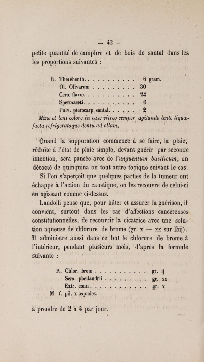 — 4 2 — petite quantité de camphre et de bois de santal dans les les proportions suivantes : R. Théiébenth. 6 gram. 01. Oïivarum.30 Cerœ flavœ.24 Spermaceti. . ... . 6 Pulv. pterocarp santal. ..... 2 Mine et leni colore in vase vitreo semper agitando lente liquœ- facta refrigerataque dentu ad ollam, i 1J - 'V'; ^ C v) > i ■ c '• ' • ‘ f Quand la suppuration commence à se faire, la plaie, réduite à Pétat de plaie simple, devant guérir par seconde intention, sera pansée avec de Yunguentum basilicum, un décocté de quinquina ou tout autre topique suivant le cas. Si l’on s'aperçoit que quelques parties de la tumeur ont échappé à l’action du caustique, on les recouvre de celui-ci en agissant comme ci-dessus. Landolfi pense que, pour hâter et assurer la guérison, il convient, surtout dans les cas d’affections cancéreuses constitutionnelles, de recouvrir la cicatrice avec une solu¬ tion aqueuse de chlorure de brome (gr. x — xx sur ibij). 11 administre aussi dans ce but le chlorure de brome à l’intérieur, pendant plusieurs mois, d’après la formule, suivante : 11. Chlor. brom.gr. ij Sera, pbeliandrii ......... gr. xx Extr. conii............ gr. x - M. f. pii. x æquales.