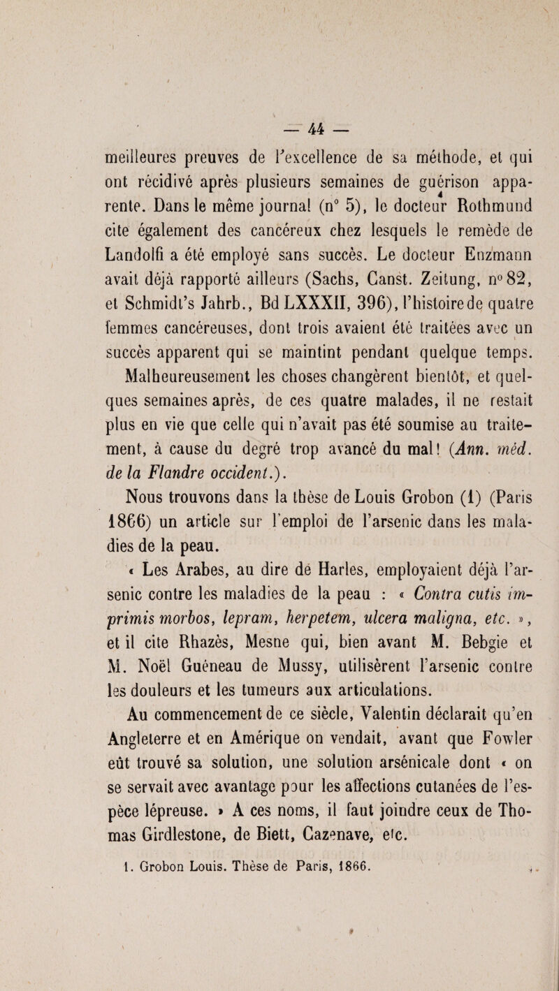 - U meilleures preuves de l'excellence de sa méthode, et qui ont récidivé après plusieurs semaines de guérison appa¬ rente. Dans le même journal (n° 5), le docteur Rothmund cite également des cancéreux chez lesquels le remède de Landolfî a été employé sans succès. Le docteur Enzmann avait déjà rapporté ailleurs (Sachs, Ganst. Zeitung, n°82, et Schmidt’s Jahrb., Bd LXXXII, 396), l’histoire de quatre femmes cancéreuses, dont trois avaient été traitées avec un V \ succès apparent qui se maintint pendant quelque temps. Malheureusement les choses changèrent bientôt, et quel¬ ques semaines après, de ces quatre malades, il ne restait plus en vie que celle qui n’avait pas été soumise au traite¬ ment, à cause du degré trop avancé du mal! (Ann. méd. de la Flandre occident.). Nous trouvons dans la thèse de Louis Grobon (1) (Paris 1866) un article sur l’emploi de l’arsenic dans les mala¬ dies de la peau. « Les Arabes, au dire de Harles, employaient déjà l’ar¬ senic contre les maladies de la peau : « Contra cutis im- primis morbos, lepram, herpetem, ulcéra maligna, etc. », et il cite Rhazès, Mesne qui, bien avant M. Bebgie et M. Noël Guéneau de Mussy, utilisèrent l’arsenic contre les douleurs et les tumeurs aux articulations. Au commencement de ce siècle, Valentin déclarait qu’en Angleterre et en Amérique on vendait, avant que Fowler eût trouvé sa solution, une solution arsénicale dont « on se servait avec avantage pour les affections cutanées de l’es¬ pèce lépreuse. » A ces noms, il faut joindre ceux de Tho¬ mas Girdlestone, de Biett, Cazenave, etc. 1. Grobon Louis. Thèse de Paris, 1866. * \