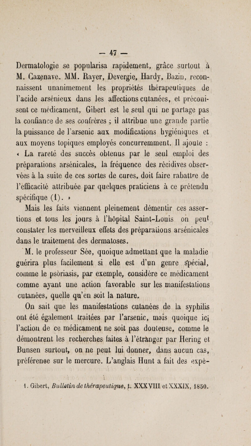 Dermatologie se popularisa rapidement, grâce surtout à M. Cazenave. MM. Rayer, Devergie, Hardy, Bazin, recon¬ naissent unanimement les propriétés thérapeutiques de l’acide arsénieux dans les affections cutanées, et préconi¬ sent ce médicament, Gibert est le seul qui ne partage pas la confiance de ses confrères ; il attribue une grande partie la puissance de l’arsenic aux modifications hygiéniques et aux moyens topiques employés concurremment. 11 ajoute : < La rareté des succès obtenus par le seul emploi des préparations arsénicales, la fréquence des récidives obser¬ vées à la suite de ces sortes de cures, doit faire rabattre de l’efficacité attribuée par quelques praticiens à ce prétendu spécifique (1). » Mais les faits viennent pleinement démentir ces asser¬ tions et tous les jours à Fhôpilal Saint-Louis on peut constater les merveilleux effets des préparations arsénicales dans le traitement des dermatoses. M. le professeur Sée, quoique admettant que la maladie guérira plus facilement si elle est d’un genre spécial, comme le psoriasis, par exemple, considère ce médicament comme ayant une action favorable sur les manifestations cutanées, quelle qu’en soit la nature. On sait que les manifestations cutanées de la syphilis ont été également traitées par l’arsenic, mais quoique ici l’action de ce médicament ne soit pas douteuse, comme le démontrent les recherches faites à l’étranger par Hering et Bunsen surtout, on ne peut lui donner, dans aucun cas, préférence sur le mercure. L’anglais Hunt a fait des expè- <> \ fj ' ■ » • c - \ «v ' s s . . 1. Gibert, B Matin de thérapeutique, t. XXXVIII et XXXIX, 1850.