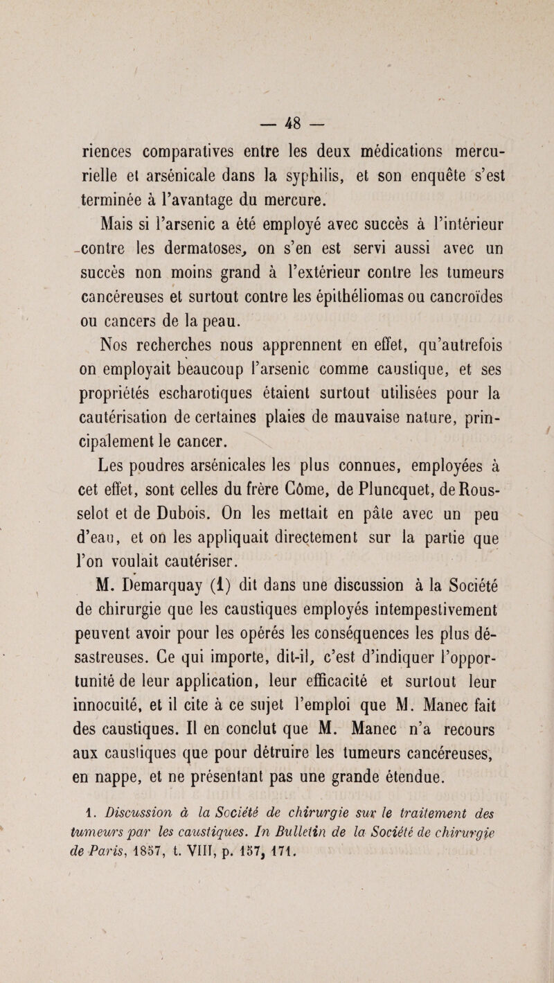 riences comparatives entre les deux médications mercu¬ rielle et arsenicale dans la syphilis, et son enquête s’est terminée à l’avantage du mercure. Mais si l’arsenic a été employé avec succès à l’intérieur -contre les dermatoses., on s’en est servi aussi avec un succès non moins grand à l’extérieur contre les tumeurs cancéreuses et surtout contre les épithéliomas ou cancroïdes ou cancers de la peau. Nos recherches nous apprennent en effet, qu’autrefois * on employait beaucoup l’arsenic comme caustique, et ses propriétés escharotiques étaient surtout utilisées pour la cautérisation de certaines plaies de mauvaise nature, prin¬ cipalement le cancer. Les poudres arsénicales les plus connues, employées à cet effet, sont celles du frère Gôme, de Pluncquet, deRous- selot et de Dubois. On les mettait en pâte avec un peu d’eau, et on les appliquait directement sur la partie que l’on voulait cautériser. T M. Demarquay (1) dit dans une discussion à la Société de chirurgie que les caustiques employés intempestivement peuvent avoir pour les opérés les conséquences les plus dé¬ sastreuses. Ce qui importe, dit-il, c’est d’indiquer l’oppor¬ tunité de leur application, leur efficacité et surtout leur innocuité, et il cite à ce sujet l’emploi que M. Manec fait des caustiques. Il en conclut que M. Manec n’a recours aux caustiques que pour détruire les tumeurs cancéreuses, en nappe, et ne présentant pas une grande étendue. 1. Discussion à la Société de chirurgie sur le traitement des tumeurs jpar les caustiques. In Bulletin de la Société de chirurgie de Paris, 1857, t. VIN, p. 157, 171.