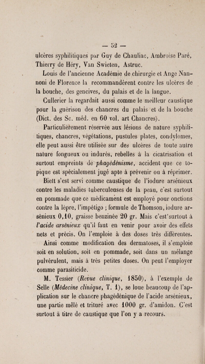 ulcères syphilitiques par Guy de Chauliac, Ambroise Paré, Thierry de Héry, Van Swieten, Astruc. Louis de l’ancienne Académie de chirurgie et Ange Nan- noni de Florence la recommandèrent contre les ulcères de la bouche, des gencives, du palais et de la langue. Cullerier la regardait aussi comme le meilleur caustique pour la guérison des chancres du palais et de la bouche (Dict. des Sc. méd. en 60 vol. art Chancres). Particulièrement réservée aux lésions de nature syphili¬ tiques, chancres, végétations, pustules plates, condylomes, elle peut aussi être utilisée sur des ulcères de toute autre nature fongueux ou indurés, rebelles à la cicatrisation et surtout empreints de phagédénisme, accident que ce to¬ pique est spécialement jugé apte à prévenir ou à réprimer. Biett s’est servi comme caustique de l’iodure arsénieux contre les maladies tuberculeuses de la peau, c’est surtout en pommade que ce médicament est emplojé pour onctions contre la lèpre, l’impétigo ; formule de Thomson, iodure ar¬ sénieux 0,10, graisse benzinée 20 gr. Mais c’est'surtout à l'acide arsénieux qu’il faut en venir pour avoir des effets nets et précis. On l’emploie à des doses très différentes. Ainsi comme modification des dermatoses, il s’emploie soit en solution, soit en pommade, soit dans un mélange pulvérulent, mais à très petites doses. On peut l’employer comme parasiticide. M. Tessier (Revue clinique, 1850), à l’exemple de Selle (Médecine clinique, T. 1), se loue beaucoup de l’ap¬ plication sur le chancre phagédénique de l’acide arsénieux, une partie mêlé et trituré avec 1000 gr. d’amidon. C’est surtout à titre de caustique que l’on y a recours.