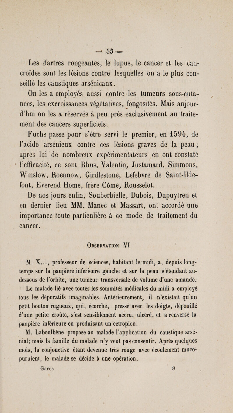 Les dartres rongeantes, le lupus, le cancer et les can- croïdes sont les lésions contre lesquelles on a le plus con¬ seillé les caustiques arsénicaux. On les a employés aussi contre les tumeurs sous-cuta- nées, les excroissances végétatives, fongosités. Mais aujour¬ d'hui on les a réservés à peu près exclusivement au traite¬ ment des cancers superficiels. Fuchs passe pour s’être servi le premier, en 1594, de l’acide arsénieux contre ces lésions graves de la peau ; après lui de nombreux expérimentateurs en ont constaté l’efficacité, ce sont Rhus, Valentin, Justamard, Simmons, Winslow, Roennow, Girdlestone, Lefebvre de Saint-llde- font, Everend Home, frère Corne, Rousselot. De nos jours enfin, Souberbielle, Dubois, Dupuytren et en dernier lieu MM. Manec et Massart. ont accordé une importance toute particulière à ce mode de traitement du cancer. Observation VI M. X..., professeur de sciences, habitant le midi, a, depuis long¬ temps sur la paupière inférieure gauche et sur la peau s'étendant au- dessous de l’orbite, une tumeur transversale de volume d'une amande. Le malade lié avec toutes les sommités médicales du midi a employé tous les dépuratifs imaginables. Antérieurement, il n’existait qu’un petit bouton rugueux, qui, écorché, pressé avec les doigts, dépouillé d’une petite croûte, s’est sensiblement accru, ulcéré, et a renversé la paupière inférieure en produisant unectropion. M. Laboulbène propose au malade l’application du caustique arso¬ nia!; mais la famille du malade n’y veut pas consentir. Après quelques mois, la conjonctive étant devenue très rouge avec écoulement muco- purulent, le malade se décide à une opération. Garés . 8